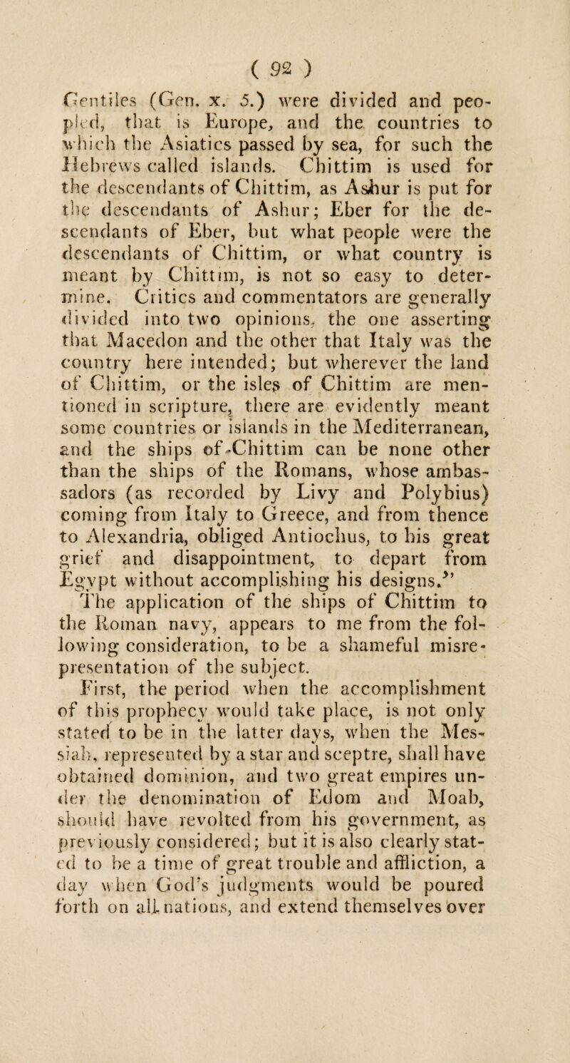 Gentiles (Gen. x. 5.) were divided and peo¬ pled, that is Europe, and the countries to which the Asiatics passed by sea, for such the Hebrews called islands. Chittim is used for the descendants of Chittim, as Ashur is put for the descendants of Ashur; Eber for the de¬ scendants of Eber, but what people were the descendants of Chittim, or what country is meant by Chittim, is not so easy to deter¬ mine. Critics and commentators are generally divided into two opinions, the one asserting that Maceelon and the other that Italy was the country here intended; but wherever the land of Chittim, or the isles of Chittim are men¬ tioned in scripture, there are evidently meant some countries or islands in the Mediterranean, and the ships of-Chittim can be none other than the ships of the Romans, whose ambas¬ sadors (as recorded by Livy and Polybius) coming from Italy to Greece, and from thence to Alexandria, obliged Antiochus, to his great grief and disappointment, to depart from Egypt without accomplishing his designs/’ The application of the ships of Chittim to the Roman navy, appears to me from the fol¬ lowing consideration, to he a shameful misre¬ presentation of the subject. Eirst, the period when the accomplishment of this prophecy would take place, is not only stated to he in the latter days, when the Mes- siafo, represented by a star and sceptre, shall have obtained dominion, and two great empires un¬ der the denomination of Edom and Moab, should have revolted from his government, as previously considered; but it is also clearly stat¬ ed to he a time of great trouble and affliction, a day when God's judgments would be poured forth on ali nations, and extend themselves over