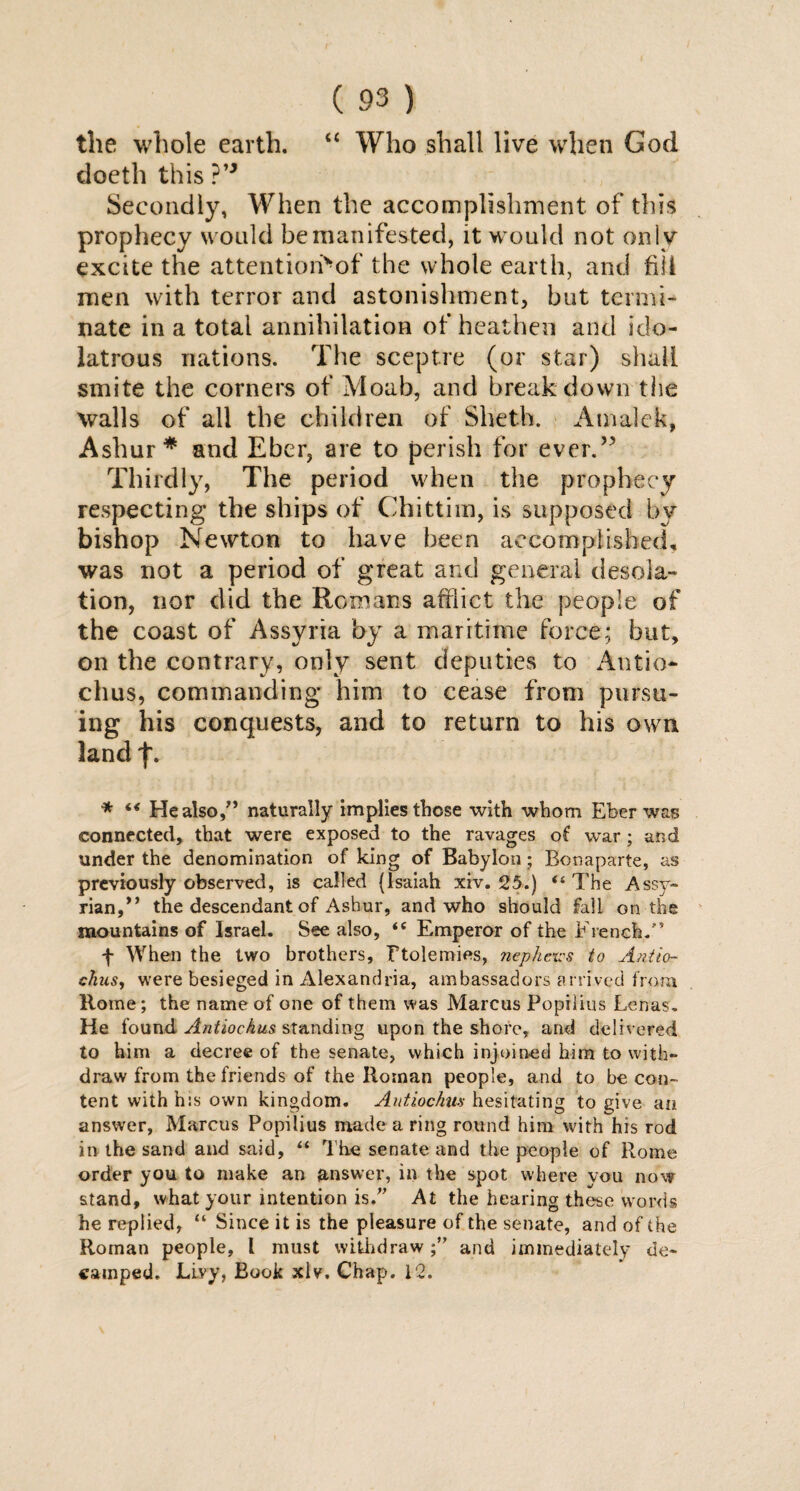 the whole earth. “ Who shall live when God doeth this ?” Secondly, When the accomplishment of this prophecy would be manifested, it would not only excite the attentiori^of the whole earth, and fill men with terror and astonishment, but termi¬ nate in a total annihilation of heathen and ido¬ latrous nations. The sceptre (or star) shall smite the corners of Moab, and break down the walls of all the children of Sheth. Amalek, Ashur * and Eber, are to perish for ever.” Thirdly, The period when the prophecy respecting the ships of Chittim, is supposed by bishop Newton to have been accomplished, was not a period of great and general desola¬ tion, nor did the Romans afflict the people of the coast of Assyria by a maritime force; but, on the contrary, only sent deputies to Antio chus, commanding him to cease from pursu¬ ing his conquests, and to return to his own land f. * “ He also,” naturally implies those with whom Eber was connected, that were exposed to the ravages of war; and under the denomination of king of Babylon; Bonaparte, as previously observed, is called (Isaiah xiv. 25.) “ The Assy¬ rian, *’ the descendant of Ashur, and who should fall on the mountains of Israel. See also, <e Emperor of the French.” f When the two brothers, Ftolemies, nephexcs to Antio- chus, were besieged in Alexandria, ambassadors arrived from Rome; the name of one of them was Marcus Popilius Lenas. He found Antiochus standing upon the shore, and delivered to him a decree of the senate, which injoined him to with¬ draw from the friends of the Roman people, and to be con¬ tent withh:s own kingdom. Antiochus hesitating to give an answer, Marcus Popilius made a ring round him with his rod in the sand and said, “ The senate and the people of Rome order you to make an answer, in the spot where you now stand, what your intention is.” At the hearing these words he replied, “ Since it is the pleasure of the senate, and of the Roman people, I must withdraw;” and immediately de¬ camped. Livy, Book xlv. Chap. 12.