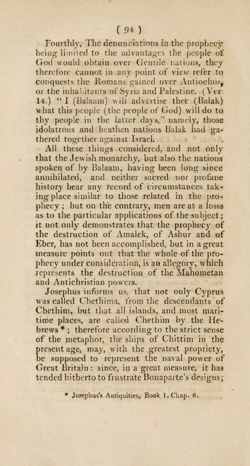 Fourthly, The denunciations in the prophecy being limited to the advantages the people of God would obtain over Gentile nations, they therefore cannot in any point of view refer to conquests the Homans gained over Antiochus, or the inhabitants of Syria and Palestine. ( Ver 14.) “ I (Balaam) will advertise thee (Balak) what this people (the people of God) will do to thy people in the latter days,'’ namely, those idolatrous and heathen nations Balak had ga¬ thered together against Israel. All these things considered, and not only that the Jewish monarchy, but also the nations spoken of by Balaam, having been long since annihilated, and neither sacred nor profane history bear any record of circumstances tak¬ ing place similar to those related in the pro¬ phecy ; but on the contrary, men are at a losss as to the particular applications of the subject; it not only demonstrates that the prophecy of the destruction of Amalek, of Ashur and of Eber, has not been accomplished, but in a great measure points out that the whole of the pro¬ phecy under consideration, is an allegory, which represents the destruction of the Mahometan and Antichristian powers. Josephus informs us, that not only Cyprus was called Chethima, from the descendants of Chethim, but that all islands, and most mari¬ time places, are called Chethim by the He¬ brews# ; therefore according to the strict sense of the metaphor, the ships of Chittim in the present age, may, with the greatest propriety, be supposed to represent the naval power of Great Britain : since, in a great measure, it has tended hitherto to frustrate Bonaparte’s designs; * Josephus's Antiquities, Book 1. Chap. 8.