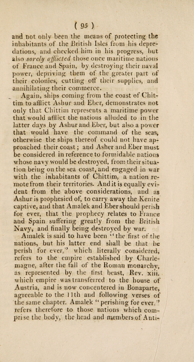 and not only been the means of protecting the inhabitants of the British Isles from his depre¬ dations, and checked him in his progress, hut also sorely afflicted those once maritime nations of France and Spain, by destroying their naval power, depriving them of the greater part of their colonies, cutting off their supplies, and annihilating their commerce. Again, ships coming from the coast of Chit- tim to afflict Ashur and Eber, demonstrates not only that Chittim represents a maritime power that would afflict the nations alluded to in the latter days by Ashur and Eber, but also a power that would have the command of the seas, otherwise the ships thereof could not have ap¬ proached their coast; and Asher and Eber must be considered in reference to formidable nations whose navy would be destroyed, from their situa¬ tion being on the sea coast, and engaged in war with the inhabitants of Chittim, a nation re¬ mote from their territories. And it is equally evi¬ dent from the above considerations, and as Ashur is prophesied of, to carry away the Kenite captive, and that Amalek and Eber should perish for ever, that the prophecy relates to France and Spain suffering greatly from the British Navy, and finally being destroyed by war. Amalek is said to have been the first of the nations, but his latter end shall be that be perish for ever,’* which literally considered, refers to the empire established by Charle¬ magne, after the fall of the Roman monarchy, as represented by the first beast, Rev. xiii. which empire was transferred to the house of Austria, and is now concentered in Bonaparte, agreeable to the 11th and following verses of the same chapter. Amalek “ perishing for ever/* refers therefore to those nations which com¬ prise the body, the head and members of Anti-