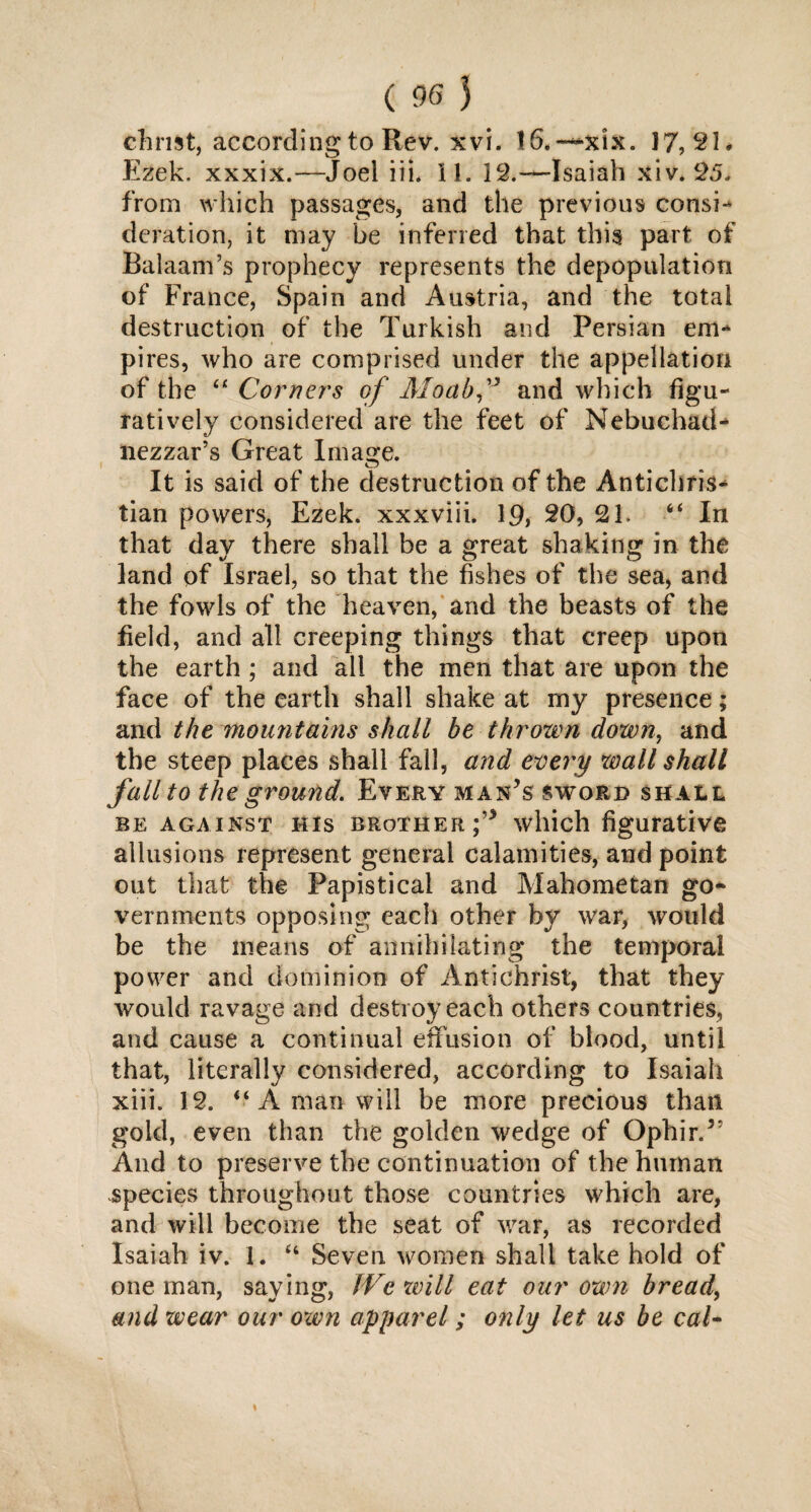 Christ, according to Rev. xvi. 16.—-xix. 17,21* Ezek. xxxix.—Joel iii. 11. 12.—Isaiah xiv. 25. from which passages, and the previous consi- deration, it may be inferred that this part of Balaam’s prophecy represents the depopulation of France, Spain and Austria, and the total destruction of the Turkish and Persian em¬ pires, who are comprised under the appellation of the “ Corner's of Moabf and which figu¬ ratively considered are the feet of Nebuchad¬ nezzar’s Great Image. It is said of the destruction of the Antichris¬ tian powers, Ezek. xxxviii. 19, 20, 21. “ In that day there shall be a great shaking in the land of Israel, so that the fishes of the sea, and the fowls of the heaven, and the beasts of the field, and all creeping things that creep upon the earth : and all the men that are upon the face of the earth shall shake at my presence; and the mountains shall be thrown down, and the steep places shall fall, and every wall shall fall to the ground. Every man’s sword shall be against His brother f which figurative allusions represent general calamities, and point out that the Papistical and Mahometan go¬ vernments opposing each other by war, would be the means of annihilating the temporal power and dominion of Antichrist, that they would ravage and destroy each others countries, and cause a continual effusion of blood, until that, literally considered, according to Isaiah xiii. 12. “ A man will be more precious than gold, even than the golden wedge of Ophir.3’ And to preserve the continuation of the human species throughout those countries which are, and will become the seat of war, as recorded Isaiah iv. 1. “ Seven women shall take hold of one man, saying, JVe will eat our own bread, and wear our own apparel; only let us be cal-