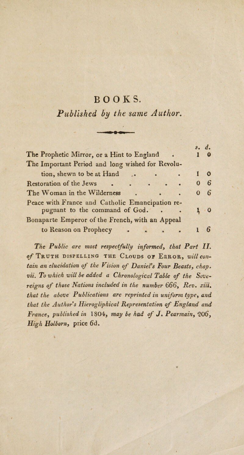 BOOKS. Published by the same Author. St (}» The Prophetic Mirror, or a Hint to England . 1 0 The Important Period and long wished for Revolu¬ tion, shewn to be at Hand . . 10 Restoration of the Jews . . . . 0 6 The Woman in the Wilderness . . .0 6* Peace with France and Catholic Emancipation re¬ pugnant to the command of God. . . 1, 0 Bonaparte Emperor of the French, with an Appeal to Reason on Prophecy .... 1 6 The Public are most respectfully informed, that Part II. of Truth dispelling the Clouds op Error, will con¬ tain an elucidation of the Vision of Daniel7s Four Beasts, chaps vii. To which will be added a Chronological Table of the Sove¬ reigns of those Nations included in the number 666, Rev. xiii. that the above Publications are reprinted in uniform type, and that the Author s Hierogliphical Representation of England and France, published in 1804, may be had of J, Pearmain, <206, High Holborn, price 6d.