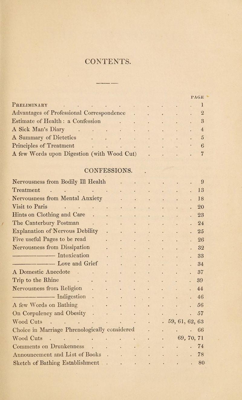 CONTENTS. Preliminary ..... Advantages of Professional Correspondence Estimate of Health : a Confession A Sick Man’s Diarv .... V A Summary of Dietetics Principles of Treatment A few Words upon Digestion (with Wood Cut) PAGE 1 2 3 4 5 6 7 CONFESSIONS. Nervousness from Bodily Ill Health Treatment ..... Nervousness from Mental Anxiety Visit to Paris .... Hints on Clothing and Care The Canterbury Postman Explanation of Nervous Debility Five useful Pages to be read Nervousness from Dissipation -Intoxication -Love and Grief A Domestic Anecdote Trip to the Rhine Nervousness from Religion -Indigestion . A few Words on Bathing On Corpulency and Obesity Wood Cuts ..... Choice in Marriage Phrenologically considered Wood Cuts ..... Comments on Drunkenness Announcement and List of Books . Sketch of Bathing Establishment . 59, 9 13 18 20 23 24 25 20 32 33 34 37 39 44 46 56 57 61, 62, 63 66 69, 70, 71 74 78 80
