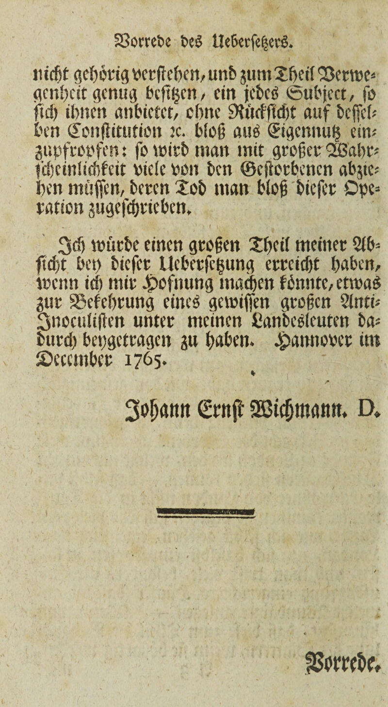 Sßombe t>c$ Ue6erfe|crS. ' ' I , \ ' mdjt gehörig vergeben, unb gum £beil 'Bcttve* genbeit genug beftijen , ein jebcö foubject, fo jftd) Unten anbietet, ebne auf befiel# ben (£onfiitution tc. bloß auö Qrigcnnub ein# gupfropfen: fo wirb man mit großer QüSabr# fd)cinli<Meit viele von ben ©efiotbenen abgte# ben muffen, beten Xob man bloß biefer ©pe* ration gugefehrieben. I [, . würbe einen großen Xbcil meiner 2lb* fi&jt bet) biefer Ueberfe^ung erreicht haben, wenn ich mir J^ofnung machen fbnntc, etwad gut SSefebrung eines gewifien großen 2lnti# 3noculißen unter meinen iianbeßleuten ba# burd) bepgetragen gu haben. Jjpannover im December 1765. 3ojjattit <£rnß 3Bic(jm<uim D*