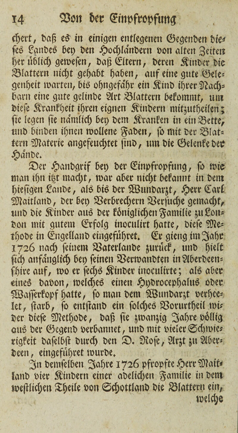 I djert, baß eb in einigen entlegenen ©egenben bie* fcö ggnbeb bep ben Jpod)(dnt>ertt pon alten Seiten her üblich gemefen, baß Strem, bereu Äinber bie Vtattern nicht gehabt haben, auf eine gute ©eie* genßeit »arten, bib ofjngefa'fjr ein Äinb ihrer SZad)= barn eine gute getinbe Strt Slattern befommt, um biefe Äranfßeit ihren eignen Äinbertt mttjuttjeiferi; fie legen fie ndntlicf) bep bem Stranfen in ein Sette, unb binben ihnen reollene gaben, fo mit ber Slat* tern Materie angefeuchtet finb, um bie ©elenfebeb #a'nbe. ©er #anbgrif bep ber (Einpfropfung, fo rote man ifjn i|t macht, mar aber nicht begannt in bem hieftgen gatibe, alb bib ber SSBunbarjt, $>(rr Sarf Sftattlanb, ber bep Verbrechern Verfuge gemacht, unb bie fttnber aub ber fhnigüchcn gamilie ju goit- bon mit gutem Srfolg inoculirt hatte, biefe ?9Je* thobe in Sngellanb eingefüfjret» Sr gieng im Sähe 1726 nach feinem Vaterfanbe jurucf, unb hielt fiel) aitfaitgltch bep feinen Vermanbten ittSlberbeen* fhirc auf, mo er fecf>b Äiitber inocufirte; alb aber eineb baoon, meld)eb einen Jppbrocephalub ober SÖafferfopf hatte, fo man bem StÖunbarjt terljce- let, (färb, fo entfranb ein folcheb Vorurtfjeil mi« ber biefe ®etf)Obe, baß fie jmanjig Sah« ohllig aub ber ©egeub oerbanuet, unb mit Pieter ©chmie* rigfeit bafelbft burch ben ©. Siofe, ?(rjt jtt Slber* been, eingeführet mürbe, Sn bemfelben Sah« 1726 pfropfte Jperr?9?ait< lanb Pier Äüibern einer a'beltcljeu gamilie in bem ipejftichen bon ©chottlanb bie Slattern ein, toeldje