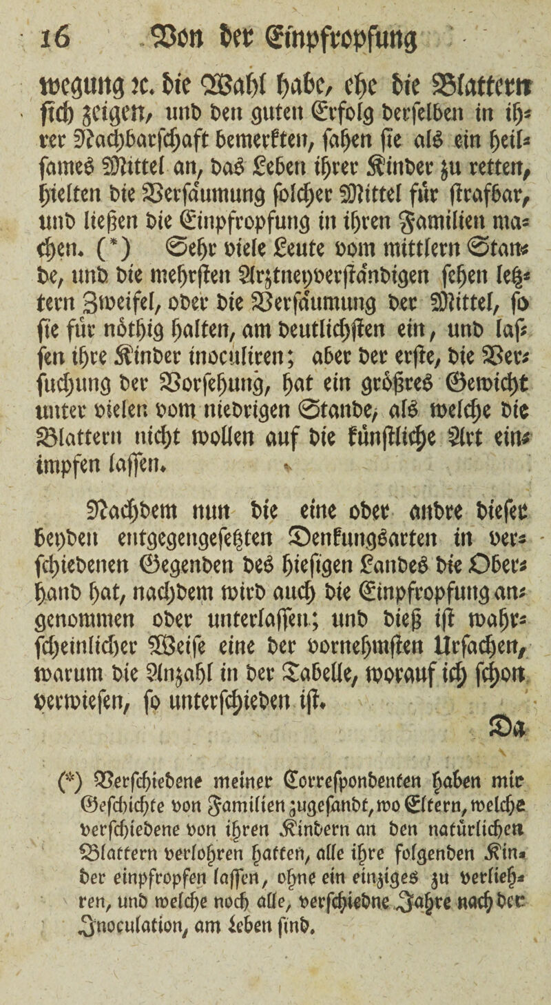 roeguiig jc. tic OLöaf>t täte, etc tie SSfattcw ftd) geigen, uni» t>en fluten Erfolg berfelben in ip* tee 9?ad)barfctaft bemerften, faten fie als ein teil* fames Spittel an, bad geben ifjvec Winter pi retten, tieften t>tc SSerfa'umung folcf;er Mittel fur firafbar, tint) liefen i>ic Einpfropfung in itren gamilien rna* cten. (*) @etr oiele geute oom mittfern @tan< be, unb bie metrfien Sfrjtnepberfia'nbigen feten left* tern Bioeifel, ober bie SSerfa'umung ber SOiittel, fo fie für n6t|jig tolten, am beutlidtjien ein, unb laf« fen itre fttnber inocufiren; aber ber erfie, bie Sßer« fueling ber SSorfepung, tot ein grofreS ©eroiett unter oieler. oom niebrigen @tanbe, alb melcf)e bie Slattern nidf>t wollen auf bie funfifi^e Slrt ein« impfen taffem <• - SJadjbem nun bie eine ober anbre biefer bepbeit entgegeiigefeftten Senfungearten in ber* - fetiebenen ©egenben beS tiefigen gaitbeb bie Ober« tanb tot, naetbem wirb auct bie Einpfropfung an« genommen ober unterlaßen; unb bteg i|i watr* feteinfidjer 5Beife eine ber Pornetmßen llrfacten, warum bie 2ln$atf in ber Tabelle, worauf id; feijott »ermiefen, fo unterf^ieben iji, Sa ' 'i V (*) 93erfcf)iebene meiner (Eorrefponbenten £aben mir @efd)icbfe *>on Jamilien^ufrefanb^rooSter^welcbe Derfcbtebene oon iljren Ätnbern an ben natürlichen Slattern oerlofjren haften, ade t^re fo(<jenben ^in* ber einpfropfen (affen, ol>ne ein einiges $u Perliel)* ren, unb n>e(cf>e noch alle, mfcfyiebne ia^te na^ber inoculation, am ieben ftnb.