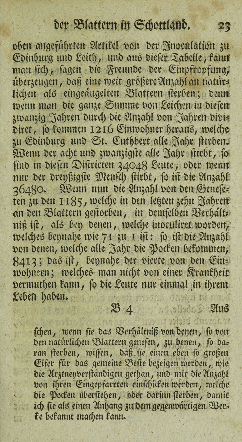 oben angefiißr ten 3(rtife( pott feer 3uocu(öfion ju ©Dinburg «nt) Seitß, unD au$ Dtefer Tabelle, faurt man fiel), fagen bie 'gcetmbe Dec (Sinpfropfung, überzeugen, baß eine tweit größere Slnjaßl an natur= ließen alt» eingedugeltett Slattern ßerben; Denn wenn man Die ganje @umme Don Seicßett in Diefcrr jTO.anjtg faßten Ditrcß Die 3lnjaß( Don faßten DiDi= biret, fo fontmen 1216 ©ntDoßiter ßerauO, rnelcße ju £binburg «nD 0t. Cutßbert af(e ;§j<tßr fterbett. Söenn Der aeßt uttb jroanjigße aüe 3aßr ßirbt, fo ftiiD in Diefen SDißricten 34048 £eute, oDer wenn nur Der bcepßigfte Sßenfcß ßirbt, fo iß Die Slnjaßl 36480. äßeitn nun Die Slnjaßl Don Den ©etiefe= ten ju Den 1185, tpelcße in Den ie|ten jeßit 3sat>rcit an Den Slattern gejiocbeu, in Demfeibett Sßerßa'fD «iß iß, al$ bet; Denen, toefeße inoculiret worben, melcßeD bepuaße tuie 71 ju 1 iß: fo iß DieSlnjaßt Don Denen, melcße alle 2saßr Die ^Dcfen befommen, 8413; DaD iß, bepnaße Der Dierte Don Den £in= iDoßnern; welcßeD man nießt Don einer Äranfßeit Dermutßen farm, fo Die ßeute nur einmal tu ißrent hebert ßabett. S 4 3(u$ / / . j ' 4 y ,j ^ ' v* '4* • «■ . fcf)en, wenn fte bas QSerfjdffmg bonbenen, fooott ben nafürücfyen ^Martern genefen, e benen, fo ba* - tan gerben, wiffen, bag fte einen eben fo großen (Eifer für bas gemeine 93efle bezeigen werben / wie bie Tfr^nepoerfianbigen gef(jan, unb mir bie bon tffren (Etngepfarrfen emfegtefen werben,, weiege bte $ocfen überfielen, ober barinn flerben, bamt£ *d) fte afs einen 2(n§ang $u bem gegenwärtigen 2öcr* fe befannt machen fann*