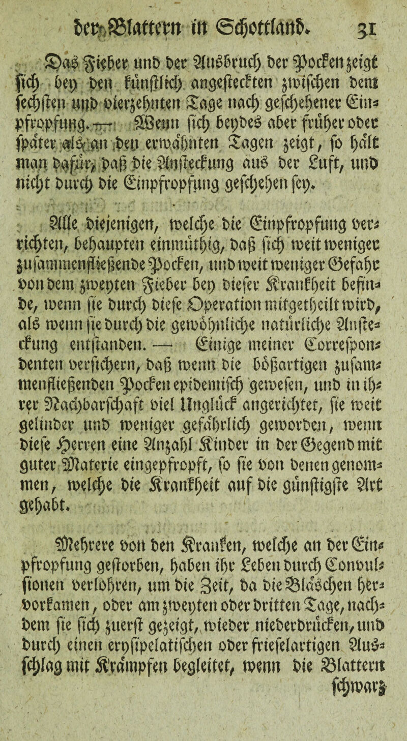 S)a$ lieber unb bee Sluebrucg bee ^ocFetijetgC fid; bet) be» funglid; angegetften jmifegen beni feeggen ttitb plerjegnten Jage nad; gefegegenet Ein« Pfropfung. — Sfietrn fid; bepbeö aber fraget ober ipdter ala an .ben erwignten Sagen jeigt, fo ga'lt man. bgfar, bag jbte Slngedung aub bee Suft, uub nict)t burd) bie Einpfropfung gefd;egen fep, Side biejentgen, toe lege bie Einpfropfung Per« riegten, behaupten einmütgtg, bag fief) weit wenigec jufammengkgenbe fpocfeit, uub toe it weniger ©efage Pon bent jtoepten $ieber bet; biefer Jfrattff)eit begtt* be, toenn fie burci; biefe .Operation mttgetgeilt totcb, alb roenn fie burd; bie geto6f;nlid;e natürliche Singe« dung entftanben. — Einige meiner Eorrefpott« bentett oerftcgetn, bag toenn bie bbgartigett jufant« mengiegettbeu fpodeu epibemifeg getoefen, unb in if)« ter 9Jad;barfcgaft oiel Ungiucf angerid;tet, fie toeit gelinber uub weniger gefa'grlicg geworben, toetttt biefe Herren eine Slnjagl Äinber in ber©egenbmit guter SDlatcrie eingepfropft, fo fte Pott betten gettom* men, toeld;e bie ftranfgeit auf bie güngigge Slit gehabt. fÖlegtere pon ben Traufen, toeld;e an ber Ein« Pfropfung gegorben, gaben igr geben burd) Eonoul; fiotten oerlogren, um bie Seit, ba bie Sla'bdjen get* Porfantett, ober am jweptett ober britfen 'tage, nad;* bem fte fid) juerg gezeigt,.wieber ntebetbrüden,unb burd; einen erpgpelatifdien ober friefelartigen Slab* fd;lag mit Ä’ra'mpfen begleitet, wenn bie Slattern fegwarj