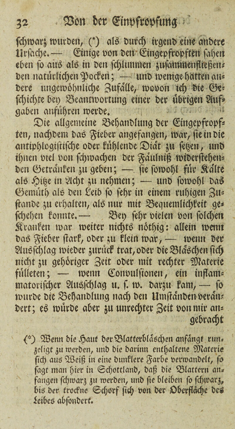 fcpwarj tmtvöeit, (*) a IS Purd) irgenb eine anPere iirfad)e. — ©nige pou beit • (Singepfropfteit fapett eben fo alte als in Pen fdjlimmen jufainmenfltepett* Pen natürlicpen^ocfett; — unp wenige hatten an» Pere ungewöpnlidje 3ufdlle, wopou tep Pte ©e* fcpiepte bet; ^Beantwortung einer Per übrigen Sluf» gaben anfiipren werbe. , Sie allgemeine 23epanPluttg Per <£ingepfropf* ieti, itacpbem Pas lieber angefangen, bar, fie in Pie antipplogiftifcpe ober büfjlenpe Sia't jit fepett, ttttP ipneit Ptel Pott fcpwacpett Per gmulitip wiber|lepett= Pen ©etranfen 511 geben; —. fte fowopl für ftdlte als #i|e in 3Upt 511 nehmen; — unp fowopl PaS ©enuiti) als Pen £eib fo fepr in einem rupigett 3tt= ftanbe $u erpalten, als nur mit Seguemlicpfeit ge* fepepen fonttte.— ©ep fepr Ptelen Pott folcpett Stcanfeu tpar weiter nkptS rtStpig: allein tpeuti PaS lieber fiaef, ober ju fleiti war, — wenn Per SluSfcplag wieber $ttrii<f trat, ober Pie 23la'Scpen fiep nidtt ju gepSrigcr 3«it ober mit reepter Materie fiilieten; — wenn Cottpulfiotten, ein inßam= matorifeper SluS/cplag u. f. w. Parjtt fant, — fo würbe Pie S3epauPluug ttaep Pen Um(MnPenPera'it? Pert; es würbe aber $u unreepter Seit pottmir att= gebraept {*) SSBenn bie jpatif bet' 33laf ferbldscpen anfangt run. ijeiigt ju roerben, unb bie barinn enipaitene 9)1 arc vie fid; aus 'Ißeiji in eine bunflece Sarbe oerroanbelt, fo fagt man pier in ©cpoftlanb, baß bie Slattern an* fangen fcproatg 511 roerben, unb fie 6(ei6en fo fcproarj, bis ber froefne ©eporf fiep t>on Per Oberflckpe beö feibes abfonberf.