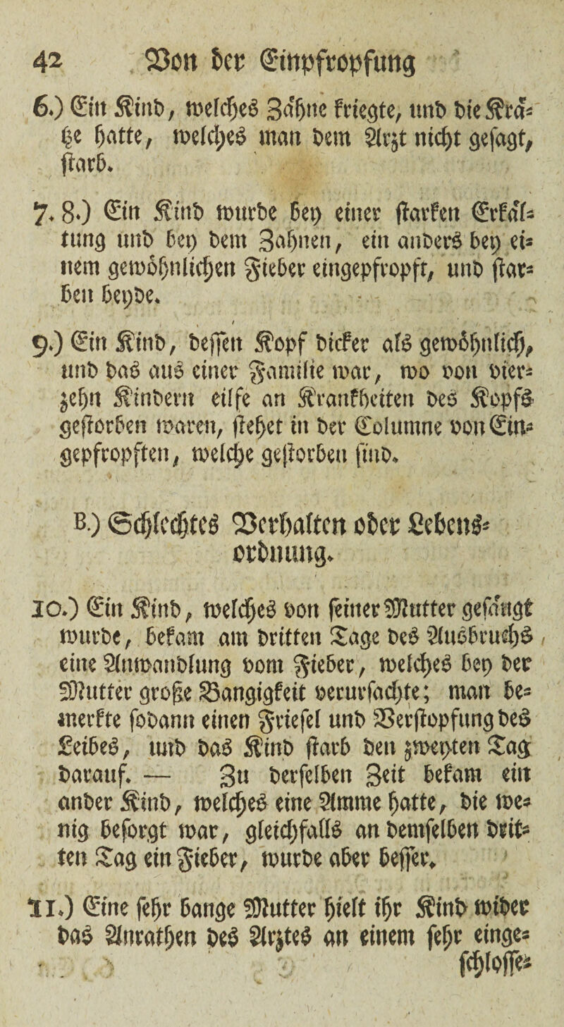 6.) Ein ÄiitP, t»efcf)e3 ga'btte feierte, ttnP Pie S?rd) ($e batte, t»eic!)eö mart Petit Slrjt nicht gefaxt, ftarP. 7.80 Ein ÄittP ttwrPe 6ep einer (larfett Erfa'f* rung tntP Pep Pent Bahnen, ein anberö bet) et* ttent gcmobnlicben lieber eingepfropft, unO ftar- bcu beppe. » # • • 90 Ein JeinP, Pejfett &opf Picfer aB getoStjttücf), ttnP Pa3 aus einer gamifte roar, too oott Pier« jCf)tt ^tnPertt eiffe an ftVanf beiten Pes ft'opfä gejlorben mären, (lebet in Per Eoluntne oott Ein« gepfropften, welche gejlorben ftito. b.) <5tif)U’citcg Verhalten ober ßefoeiB* orfcnung» 10. ) Ein S?inP, ttefdjcä ton (einerButter gefmtgt tourte, befant am Pritfen Sage Pe$ 2(uebru£f)ä eine SbtmanPftmg tont lieber, n>eld>eö bep Per Sttutter grofje Skngigfeit tccuvfacbte; man be* weifte foPann einen griefel unP SSerflopfung Pee> £eibe3, tmp Pas> ÄinP (larb Pen jmepten Sag Parauf. — 3« Perfelben geit befam eitt anPerSrnP, welches eine 21mtne fsatte, Piette* ntg beforgt mar, gleichfalls an Pemfelben Peif* ten Sag ein lieber, tturPe aber befer. 11. ) Eine fe[>r bange Butter Ftieft ihr $inP ttiPec Pas Sinratben PeS 2l«te$ an einem febr etnge* 6 ' *