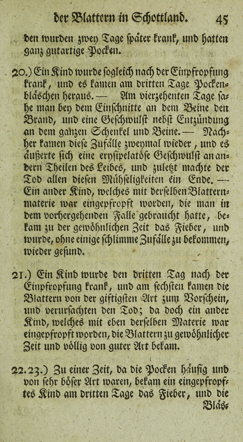 ten mürben jmet; ‘tage fpa'ter traut, unb fatten ganj gutartige gotten. 20. ) Silt $inb mttrbe fogleicfj ita$ ber Siupfropfuug franf, unb es tarnen am britten Sage ^oefen« bla'ddjen jjeraud. — Sint »ierjeljenten Sage fa# Ije man bet; bem Sinfdmitte an bent Seine belt Sranb, unb eine ©efcf>mul|t nebft Sntjunbung an bem gatijen eod)enfel unb teilte. — Sftact# ter tarnen biefe Sufa'lle jmepmaf mfeber, unb ed a'uferte fid; eine erpftpelatbfe ®efd;mul|f an an# bent Steilen beS fetbeo, unb julet;t ntad;te bee Sob alien biefeit SRnfjfeligfeiten ein Snbe.— Sin aitber Äinb, meld;eö mit berfelben Slattern# ttiaterie mar eingepfropft morbeit, bie man itt bem oortergefetibett galle gebraucht fjafte, be# tarn ju ber gem6f)nlid)en Seit bad lieber, unb murbe, ofne einige fd)ltmme 3 u fa He ju befommen, mieber gefunb. * 21. ) Sin ^inb murbe ben britten Sag ttacfj ber Siupfropfung traut, unb am fed;ften tarnen bie Slattern »on ber giftigften Sift 5um SSorfd;ein, unb »erurfad;ten bett Sob; ba bod; ein anbet 5?htb, meldjeS mit eben berfelben Materie mat eingepfropft morben, bie Slattern ju gemofnlicfiec Sett unb »6llig »on guter Slit befant. 1 .. ( 22.23.) 3u einer 3eit, ba bie ^ocFeit f;duftg unb »on fef)r b6fer Slrt maren, befant ein eingepfropf# ted $inb am britten Sage bad gieber, unb bie Slab#