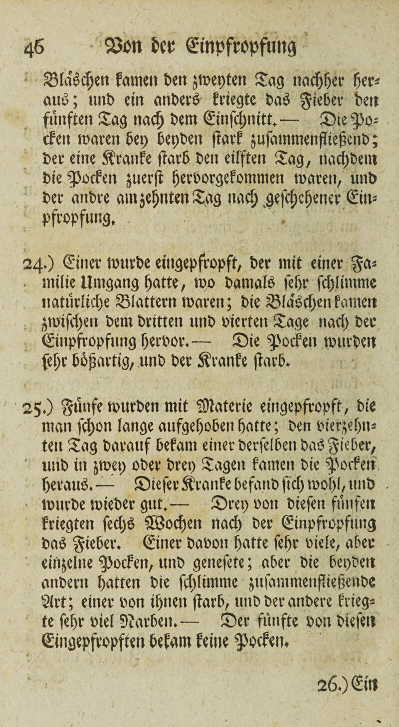 Stöberen tarnen ten jwepten Jag nachher fjer* auö; unt ein anterö friegte taP lieber ten fünften Sag nacfj tem Einfchnitt.— SiefPo= cfen waren bet) bepben pact jufammenffiepent; ter eine ft’canfe part ten eifften Sag, nacktem tie fpocfen juerp (jevborgefomnten waren, unt ter antre amjeffntenJag nach .gephcfjener Ein* Pfropfung, . 24. ) Einer wnrte eingepfropft, ter mit einer §a= . milie Umgang hatte, wo tamalP felfr fdpimme natürliche Slattern waren; tie Siascfjcu tarnen jwtfcpen tem triften unt oierteit Jage nacl) ter Einpfropfung herber. — Sie Jochen wurten fe^r bösartig, unt ter Trante (färb. 25. ) $ünfe wurten mit Materie eingepfropff, tie man fei)on fange aufgehoben hatte; ten biefjphn* ten Jag tarauf befam einer terfeibett taP lieber, unt in jwep oter tree Jagen tarnen tie Porten fjerauP.— Siefer ft’ranfe befant fid) wof)l, unt . wurte wieter gut.— Srep bon tiefen fünfeit friegten fed)P $Bocf)en nach ter Einpfropfung tab lieber. Einer tabon hatte fefr biele, aber einzelne ^Jocfen, unt genefefe; aber tie bepteit antern hatten tie fd)limme jufammenpiefente 2(rt; einer bon ihnen Parb, untterantere frieg- te fehr biei Farben. — Ser fünfte bon tiefen Eingepfropften befam feine Jochen, i ^ \ “ ' 26.) Ein