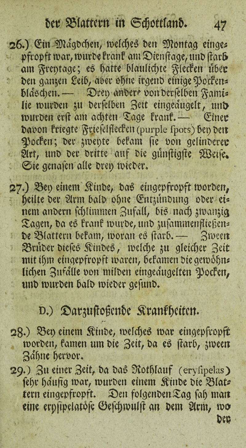 26. ) ©in sOiagbdKii, melcfjeb t>cti Montag einge# pfropft mar, mürbe fron? am Süienfiage, tinb frarfr am^reptage; eb ffatte blaulicpte § [eifert über t>en ganzen £eib, aber offne irgettb einige fpo cf ett= btäbetjen. — ©rep anbere 0011 berfelben garni* lie mürben ju berfelben Bett etngea'ugeft, tmt> mnrben erft am achten Sage frattf. — ©inec baoon friegfe grtefdffecfen (purple fpots)bep beit Reefen; ber jmepte befam fie bon gelinbcrec 2lrt, unb ber britte auf bie gfmftigjte f83eife« ©ie genafen alle brep mieber. 27. ) Sep einem Jfinbe, bab eingepfropft morben# feilte ber firm halb of>ne ©ntjüubung ober ei* nem anbern fdjümmen BufafI, bib naef) jmanjig Sagen, ba eb franf mürbe, unb jufammenfliejjen* be Slattern befatn, moratt eb ftarb. — Bweett trüber biefeö Ä'inbeb, melcfje $u gleicher Beit mit iffttt eingepfropft maren, befamen bie gemofjn« lict>en Bufa'Ue »on müben eingea'ugeften ^ocfeit, unb mürben halb mieber gefunb. d.) ©atjuffofente Äwmf&etfm. 28*) Sep einem 5t“inbe, mefefteb mar eingepfropft morbeit, famen um bie Beit/ ba eb ftarb, jmeert Bdffrte fjerbor. 29.) Bu einer Beit, ba bab SKot&fauf (eryfipelas) fd)t fmuftg mar, mürben einem ft'iitbe bte Slat? tern eingepfropft. Seit folgerten Sag faf) matt eine erpfipelgtbfe ©efcfjwulff an bem Slrnt, m» bet?