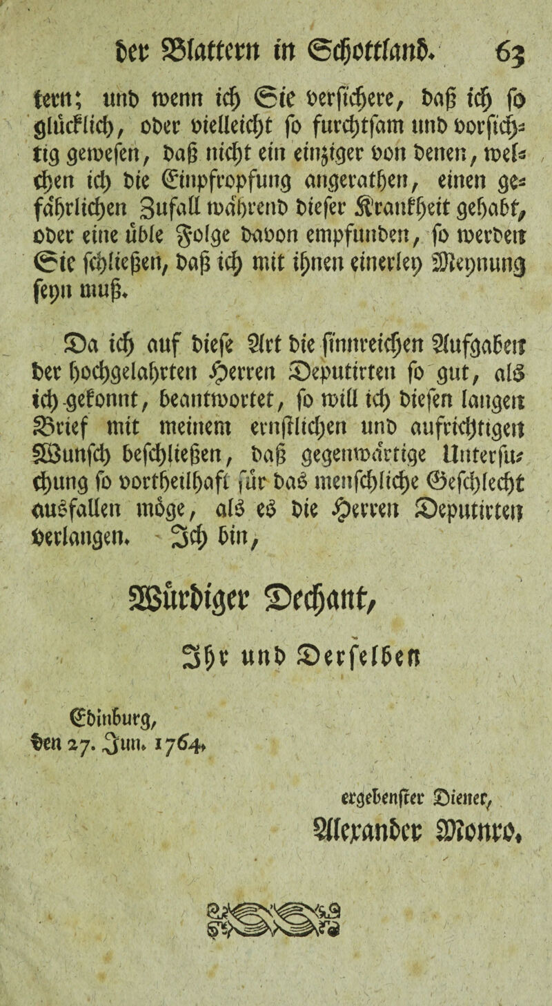 tern; tint) wenn icf ©te oerf'cfere, Oaf icf fo glttcf lief, ober otelleicft fo furcftfam unO oorftcfs tig gemefett, Oaf nicft ein eitriger oon Oenen, mU (fen tcf Oie Einpfropfung angeratfen, einen ge« fa'frlicf en Bufatl rnaf renO Oiefer Äranffeit gefabf> oOer eine üble $olge oaoon empfunOen, fo werten ©ic fcf liefen, Oaf tcf mit if neu einerlep SJtepnung fepu muf. ©a tcf auf Oiefe 2(ct Oie finttreicf en Slttfgaben Oer f ocfgelafrten Herren £)eputirten fo gut, ahS icfgefonnt, beantwortet, fo will tcf Otefen langen Sarief mit meinem ernfilicfen uno aufricfttgen SSunfcf befcfliefen, Oaf gegenwärtige Uuterfu* (fang fo oortfetlfafi fur Oao mettfcfliefe 0efcf(eeft auefallen m6ge, alö eS Oie Herren Seputirten Perlangen. - 3cf bin, 3Buri>t3Ctr SVcfjattt, *»• ' 3ft unl> Serfelben StrinSmg, ten 27. 1764t ercjefcenfta* Sieiter,