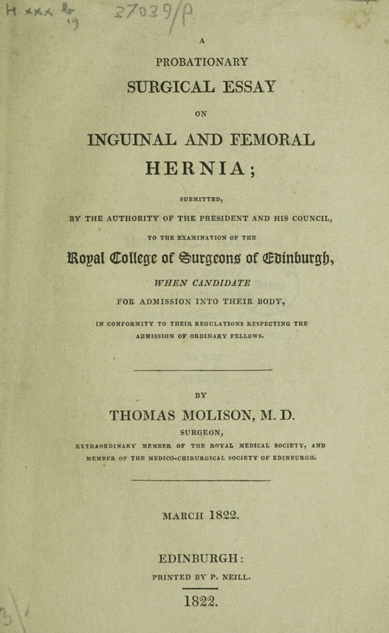 A H * r'. .< PROBATIONARY SURGICAL ESSAY , ON INGUINAL AND FEMORAL HERNIA; SUBMITTED, BY THE AUTHORITY OF THE PRESIDENT AND HIS COUNCIL, % TO THE EXAMINATION OF THE iRogal College of burgeons of Ctunbutgf), WHEN CANDIDATE FOR ADMISSION INTO THEIR BODY, IN CONFORMITY TO THEIR REGULATIONS RESPECTING THE ADMISSION OF ORDINARY FELLOWS. BY THOMAS MOLISON, M. D. SURGEON, EXTRAORDINARY MEMBER OF THE ROYAL MEDICAL SOCIETY, AND MEMBER OF THE MEDICO-CHIRURGICA L SOCIETY OF EDINBURGH. MARCH 1822. EDINBURGH: PRINTED BY P. NEILL. > 1822