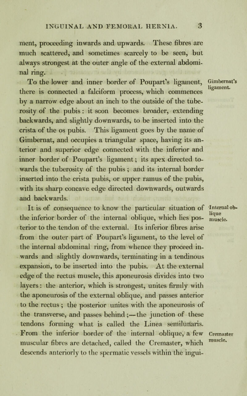 ment, proceeding inwards and upwards. These fibres are much scattered, and sometimes scarcely to be seen, but always strongest at the outer angle of the external abdomi¬ nal ring. To the lower and inner border of Poupart’s ligament, there is connected a falciform process, which commences by a narrow edge about an inch to the outside of the tube¬ rosity of the pubis: it scon becomes broader, extending backwards, and slightly downwards, to be inserted into the crista of the os pubis. This ligament goes by the name of Gimbernat, and occupies a triangular space, having its an¬ terior and superior edge connected with the inferior and inner border of Poupart’s ligament; its apex directed to¬ wards the tuberosity of the pubis ; and its internal border inserted into the crista pubis, or upper ramus of the pubis, with its sharp concave edge directed downwards, outwards and backwards. It is of consequence to know the particular situation of the inferior border of the internal oblique, which lies pos¬ terior to the tendon of the external. Its inferior fibres arise from the outer part of Poupart’s ligament, to the level of the internal abdominal ring, from whence they proceed in¬ wards and slightly downwards, terminating in a tendinous expansion, to be inserted into the pubis. At the external edge of the rectus muscle, this aponeurosis divides into two layers: the anterior, which is strongest, unites firmly with the aponeurosis of the external oblique, and passes anterior to the rectus ; the posterior unites with the aponeurosis of the transverse, and passes behind;—the junction of these tendons forming what is called the Linea semilunaris. From the inferior border of the internal oblique, a few muscular fibres are detached, called the Cremaster, which descends anteriorly to the spermatic vessels within the ingui- Gimbernat’s ligament. Internal ob¬ lique muscle. Crema3ter muscle.