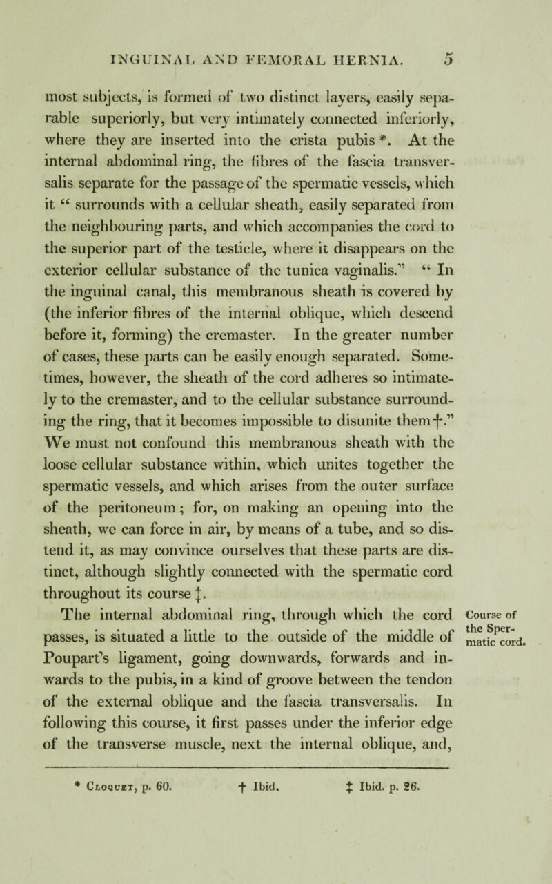most subjects, is formed of two distinct layers, easily sepa¬ rable superiorly, but very intimately connected inferiorly, where they are inserted into the crista pubis *. At the internal abdominal ring, the fibres of the fascia transver- salis separate for the passage of the spermatic vessels, which it “ surrounds with a cellular sheath, easily separated from the neighbouring parts, and which accompanies the cord to the superior part of the testicle, where it disappears on the exterior cellular substance of the tunica vaginalis.11 “ In the inguinal canal, this membranous sheath is covered by (the inferior fibres of the internal oblique, which descend before it, forming) the cremaster. In the greater number of cases, these parts can be easily enough separated. Some¬ times, however, the sheath of the cord adheres so intimate¬ ly to the cremaster, and to the cellular substance surround¬ ing the ring, that it becomes impossible to disunite them-f-.11 We must not confound this membranous sheath with the loose cellular substance within, which unites together the spermatic vessels, and which arises from the outer surface of the peritoneum; for, on making an opening into the sheath, we can force in air, by means of a tube, and so dis¬ tend it, as may convince ourselves that these parts are dis¬ tinct, although slightly connected with the spermatic cord throughout its course j. The internal abdominal ring, through which the cord passes, is situated a little to the outside of the middle of Poupart’s ligament, going downwards, forwards and in¬ wards to the pubis, in a kind of groove between the tendon of the external oblique and the fascia transversalis. In following this course, it first passes under the inferior edge of the transverse muscle, next the internal oblique, and, * Cloquet, p. 60. -f- Ibid. :£ Ibid. p. 26. Course of the Sper¬ matic cord.