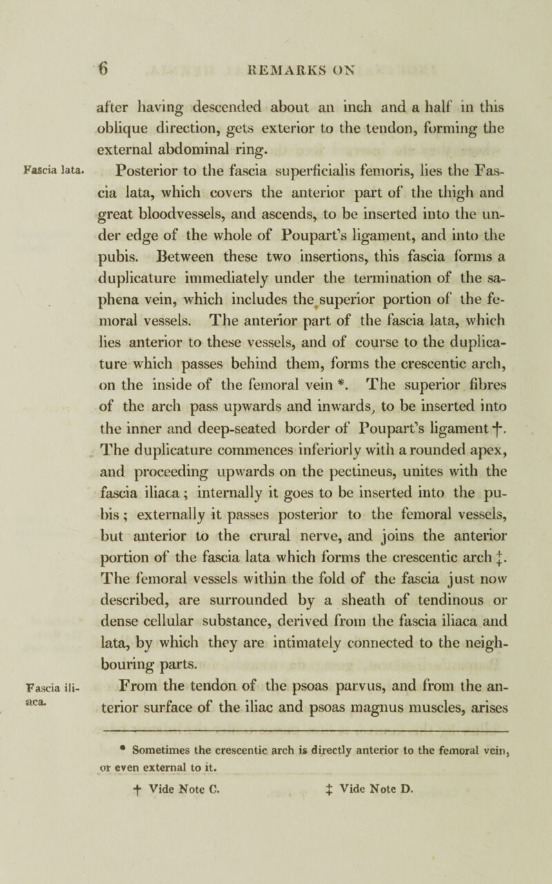 Fascia lata. Fascia ill aca. after having descended about an inch and a half in this oblique direction, gets exterior to the tendon, forming the external abdominal ring. Posterior to the fascia superficialis femoris, lies the Fas¬ cia lata, which covers the anterior part of the thigh and great bloodvessels, and ascends, to be inserted into the un¬ der edge of the whole of Poupart’s ligament, and into the pubis. Between these two insertions, this fascia forms a duplicature immediately under the termination of the sa¬ phena vein, which includes the superior portion of the fe¬ moral vessels. The anterior part of the fascia lata, which lies anterior to these vessels, and of course to the duplica¬ ture which passes behind them, forms the crescentic arch, on the inside of the femoral vein *. The superior fibres of the arch pass upwards and inwards, to be inserted into the inner and deep-seated border of Poupart’s ligament *(•. The duplicature commences inferiorly with a rounded apex, and proceeding upwards on the pectineus, unites with the fascia iliaca; internally it goes to be inserted into the pu¬ bis ; externally it passes posterior to the femoral vessels, but anterior to the crural nerve, and joins the anterior portion of the fascia lata which forms the crescentic arch j. The femoral vessels within the fold of the fascia just now described, are surrounded by a sheath of tendinous or dense cellular substance, derived from the fascia iliaca and lata, by which they are intimately connected to the neigh¬ bouring parts. From the tendon of the psoas parvus, and from the an¬ terior surface of the iliac and psoas magnus muscles, arises • Sometimes the crescentic arch is directly anterior to the femoral vein, or even external to it.