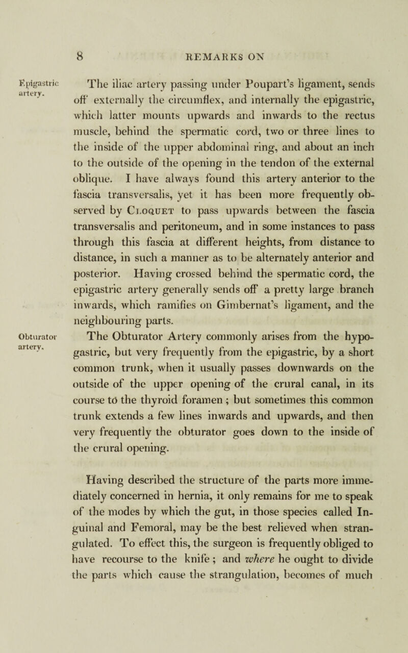 Epigastric artery. Obturator artery. The iliac artery passing under Poupart’s ligament, sends off' externally the circumflex, and internally the epigastric, which latter mounts upwards and inwards to the rectus muscle, behind the spermatic cord, two or three lines to the inside of the upper abdominal ring, and about an inch to the outside of the opening in the tendon of the external oblique. I have always found this artery anterior to the fascia transversalis, yet it has been more frequently ob¬ served by Cloquet to pass upwards between the fascia transversalis and peritoneum, and in some instances to pass through this fascia at different heights, from distance to distance, in such a manner as to be alternately anterior and posterior. Having crossed behind the spermatic cord, the epigastric artery generally sends off a pretty large branch inwards, which ramifies on Gimbernat’s ligament, and the neighbouring parts. The Obturator Artery commonly arises from the hypo¬ gastric, but very frequently from the epigastric, by a short common trunk, when it usually passes downwards on the outside of the upper opening of the crural canal, in its course to the thyroid foramen ; but sometimes this common trunk extends a few lines inwards and upwards, and then very frequently the obturator goes down to the inside of the crural opening. Having described the structure of the parts more imme¬ diately concerned in hernia, it only remains for me to speak of the modes by which the gut, in those species called In¬ guinal and Femoral, may be the best relieved when stran¬ gulated. To effect this, the surgeon is frequently obliged to have recourse to the knife ; and where he ought to divide the parts which cause the strangulation, becomes of much