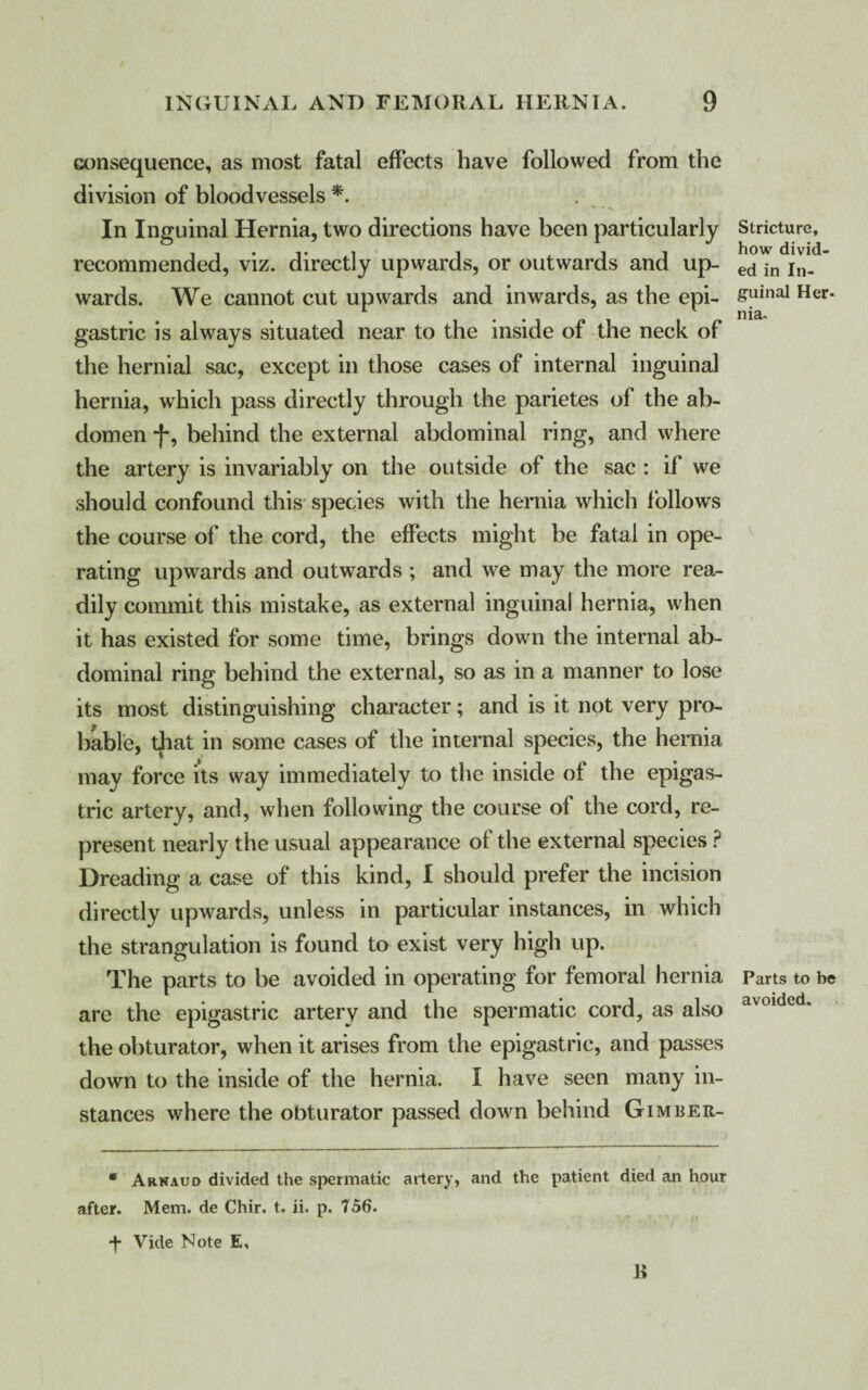 consequence, as most fatal effects have followed from the division of bloodvessels *. In Inguinal Hernia, two directions have been particularly recommended, viz. directly upwards, or outwards and up¬ wards. We cannot cut upwards and inwards, as the epi¬ gastric is always situated near to the inside of the neck of the hernial sac, except in those cases of internal inguinal hernia, which pass directly through the parietes of the ab¬ domen f, behind the external abdominal ring, and where the artery is invariably on the outside of the sac : if we should confound this species with the hernia which follows the course of the cord, the effects might be fatal in ope¬ rating upwards and outwards ; and we may the more rea¬ dily commit this mistake, as external inguinal hernia, when it has existed for some time, brings down the internal ab¬ dominal ring behind the external, so as in a manner to lose its most distinguishing character; and is it not very pro¬ bable, that in some cases of the internal species, the hernia may force its way immediately to the inside of the epigas¬ tric artery, and, when following the course of the cord, re¬ present nearly the usual appearance of the external species P Dreading a case of this kind, I should prefer the incision directly upwards, unless in particular instances, in which the strangulation is found to exist very high up. The parts to be avoided in operating for femoral hernia are the epigastric artery and the spermatic cord, as also the obturator, when it arises from the epigastric, and passes down to the inside of the hernia. I have seen many in¬ stances where the obturator passed down behind Gimber- * Arnaud divided the spermatic artery, and the patient died an hour after. Mem. de Chir. t. ii. p. 756. Vide Note E, R Stricture, how divid¬ ed in In¬ guinal Her¬ nia. Parts to be avoided.