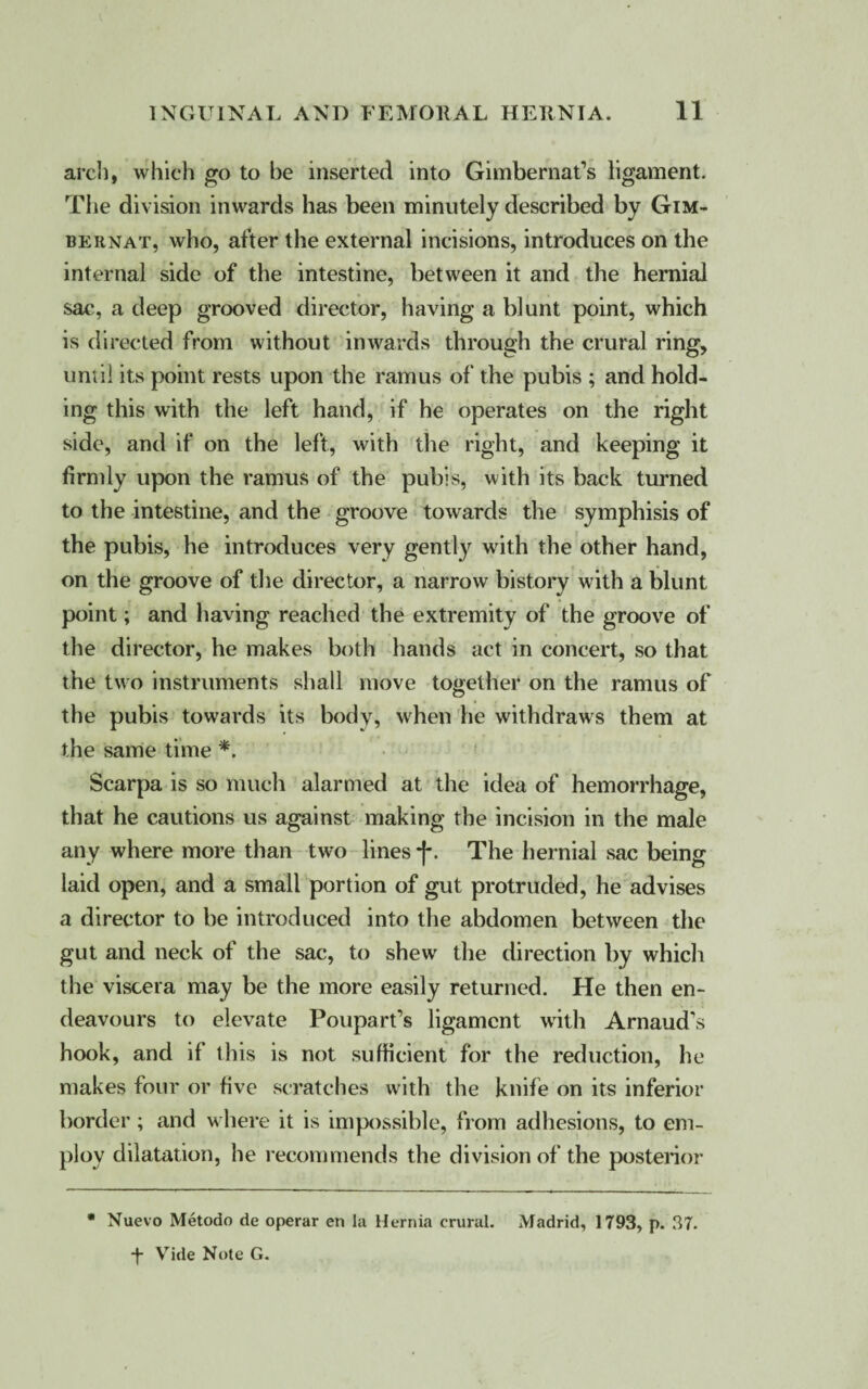 arc!), which go to be inserted into Gimbernat’s ligament. The division inwards has been minutely described by Gim- bernat, who, after the external incisions, introduces on the internal side of the intestine, between it and the hernial sac, a deep grooved director, having a blunt point, which is directed from without inwards through the crural ring, until its point rests upon the ramus of the pubis ; and hold¬ ing this with the left hand, if he operates on the right side, and if on the left, with the right, and keeping it firmly upon the ramus of the pubis, with its back turned to the intestine, and the groove towards the symphisis of the pubis, he introduces very gently with the other hand, on the groove of the director, a narrow bistory with a blunt point; and having reached the extremity of the groove of the director, he makes both hands act in concert, so that the two instruments shall move together on the ramus of the pubis towards its body, when he withdraws them at the same time *. Scarpa is so much alarmed at the idea of hemorrhage, that he cautions us against making the incision in the male any where more than two lines f. The hernial sac being laid open, and a small portion of gut protruded, he advises a director to be introduced into the abdomen between the gut and neck of the sac, to shew the direction by which the viscera may be the more easily returned. He then en¬ deavours to elevate Poupart’s ligament with Arnaud’s hook, and if this is not sufficient for the reduction, he makes four or five scratches with the knife on its inferior border; and where it is impossible, from adhesions, to em¬ ploy dilatation, he recommends the division of the posterior * Nuevo Metodo de operar en la Hernia crural. Madrid, 1793, p. 37.