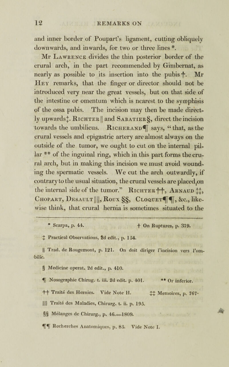 and inner border of Pouparfis ligament, cutting obliquely downwards, and inwards, for two or three lines * * * §. Mr Lawrence divides the thin posterior border of the crural arch, in the part recommended by Gimbernat, as nearly as possible to its insertion into the pubis -f\ Mr Hey remarks, that the finger or director should not be introduced very near the great vessels, but on that side of the intestine or omentum which is nearest to the symphisis of the ossa pubis. The incision may then be made direct¬ ly upwards^. Richter |] and Sabatier§, direct the incision towards the umbilicus. Richerand®! says, “that, as the crural vessels and epigastric artery are almost always on the outside of the tumor, we ought to cut on the internal pil¬ lar ** * * §§ of the inguinal ring, which in this part forms the cru¬ ral arch, but in making this incision we must avoid wound¬ ing the spermatic vessels. We cut the arch outwardly, if contrary to the usual situation, the crural vessels are placed(on the internal side of the tumor.” Richter*(**)*, Arnaud j j, Chopart, Desault ||||, Roux §§, Cloquet^^[, &c., like¬ wise think, that crural hernia is sometimes situated to the * Scarpa, p. 44-. f On Ruptures, p. 379. J Practical Observations, 2d edit., p. 154. || Trad., de Rougemont, p. 121. On doit diriger l’incision vers 1’om- bilic. § Medicine operat, 2d edit., p. 410. IT Nosographie Chirug. t. iii. 2d edit. p. 401. ** Or inferior. ++ Traite des Hernies. Vide Note II. ++ Memoires, p. 767- HI) Traite des Maladies, Chirurg. t. ii. p. 195. §§ Melanges de Chirurg., p, 46_1809. ff Recherches Anatomiques, p. 85. Vide Note I.