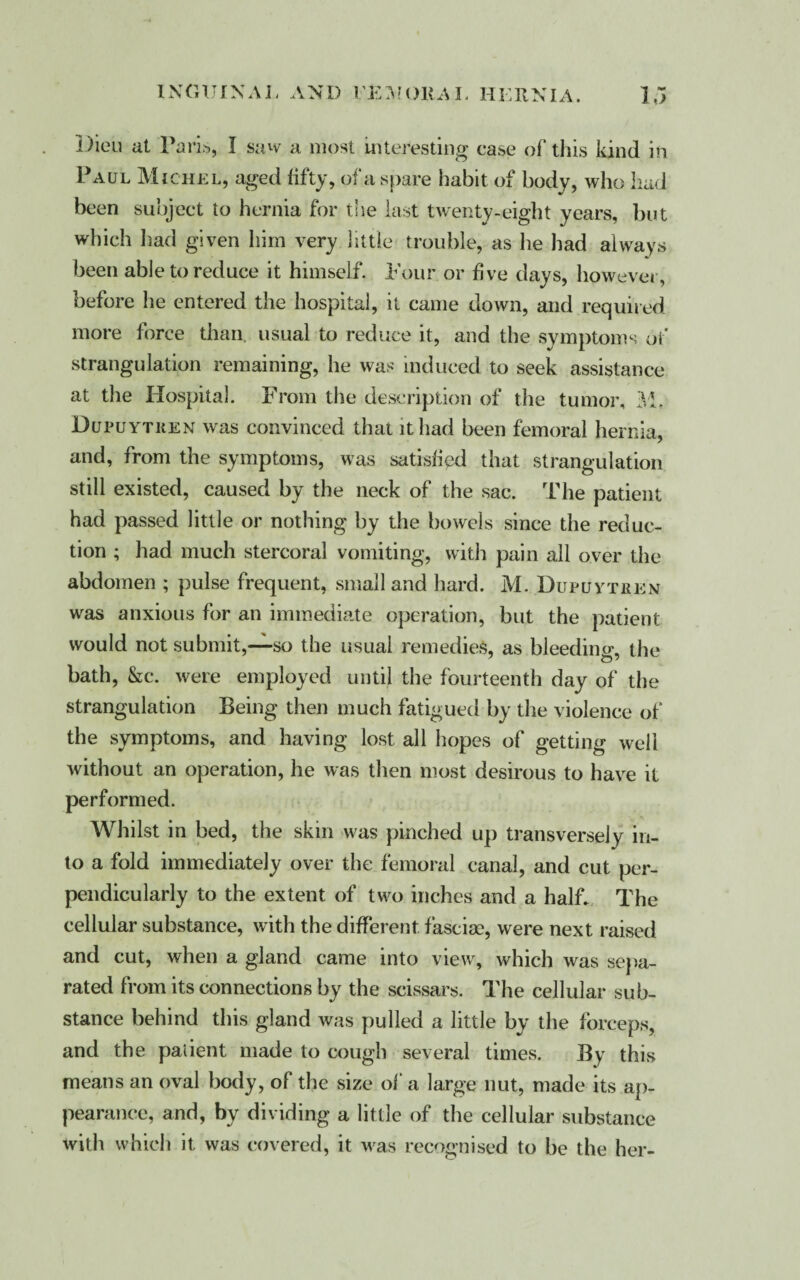 Dieu at Paris, I saw a most Interesting case of this kind in Paul Michel, aged fifty, of a spare habit of body, who had been subject to hernia for the last twenty-eight years, but which had given him very little trouble, as lie had always been able to reduce it himself. Pour or five days, however, before he entered the hospital, it came down, and required more force than, usual to reduce it, and the symptoms of strangulation remaining, he was induced to seek assistance at the Hospital. From the description of the tumor, M, Dupuytken was convinced that it had been femoral hernia, and, from the symptoms, was satisfied that strangulation still existed, caused by the neck of the sac. The patient had passed little or nothing by the bowels since the reduc¬ tion ; had much stercoral vomiting, with pain all over the abdomen ; pulse frequent, small and hard. M. Dupuvtren was anxious for an immediate operation, but the patient would not submit,—so the usual remedies, as bleeding, the bath, &c. were employed until the fourteenth day of the strangulation Being then much fatigued by the violence of the symptoms, and having lost all hopes of getting well without an operation, he was then most desirous to have it performed. Whilst in bed, the skin was pinched up transversely in¬ to a fold immediately over the femoral canal, and cut per¬ pendicularly to the extent of two inches and a half. The cellular substance, with the different fasciae, were next raised and cut, when a gland came into view, which was sepa¬ rated from its connections by the scissars. The cellular sub¬ stance behind this gland was pulled a little by the forceps, and the paiient made to cough several times. By this means an oval body, of the size of a large nut, made its ap¬ pearance, and, by dividing a little of the cellular substance with which it was covered, it was recognised to be the her-