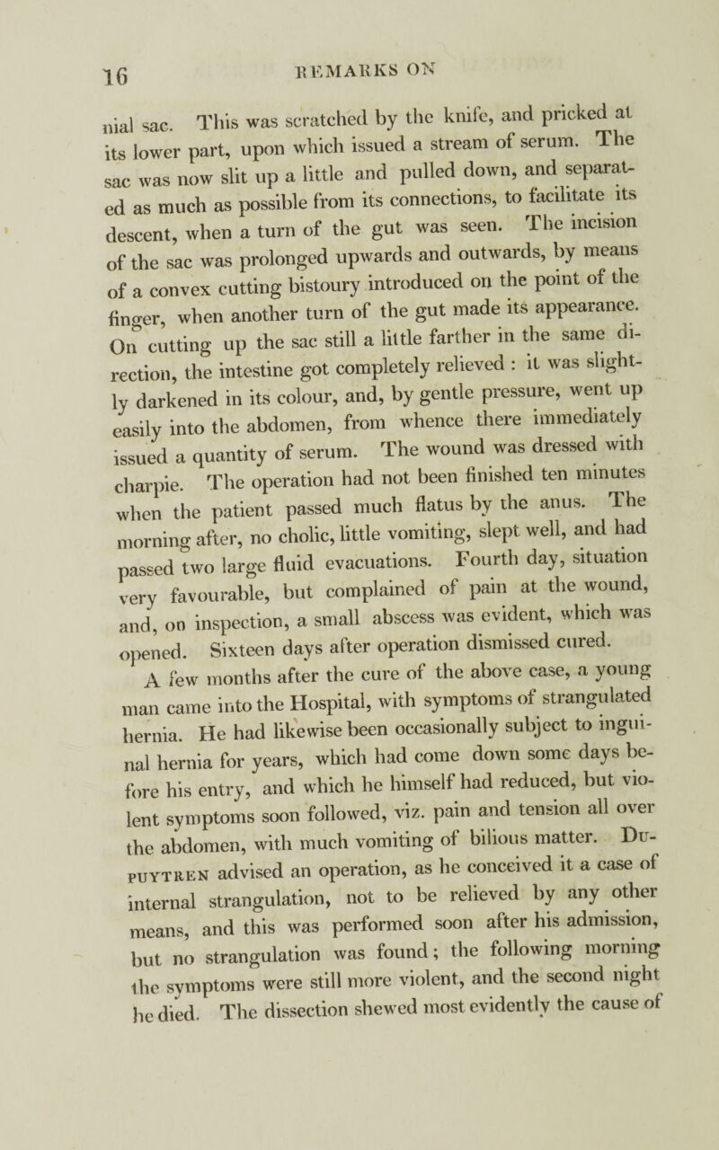 nial sac. This was scratched by the knife, and pricked at its lower part, upon which issued a stream of serum. The sac was now slit up a little and pulled down, and separat¬ ed as much as possible from its connections, to facilitate its descent, when a turn of the gut was seen. The incision of the sac was prolonged upwards and outwards, by means of a convex cutting bistoury introduced on the point of the finger, when another turn of the gut made its appearance. On cutting up the sac still a little farther in the same di¬ rection, the intestine got completely relieved : it was slight¬ ly darkened in its colour, and, by gentle pressure, went up easily into the abdomen, from whence there immediately issued a quantity of serum. The wound was dressed with charpie. The operation had not been finished ten minutes when the patient passed much flatus by the anus. The morning after, no cholic, little vomiting, slept well, and had passed two large fluid evacuations. Fourth day, situation very favourable, but complained of pain at the wound, and, on inspection, a small abscess was evident, which was opened. Sixteen days after operation dismissed cured. A few months after the cure of the above case, a young man came into the Hospital, with symptoms of strangulated hernia. He had likewise been occasionally subject to ingui¬ nal hernia for years, which had come down some days be¬ fore his entry, and which he himself had reduced, but vio¬ lent symptoms soon followed, viz. pain and tension all over the abdomen, with much vomiting of bilious matter. Du- puytren advised an operation, as he conceived it a case of internal strangulation, not to be relieved by any other means, and this was performed soon after his admission, but no strangulation was found; the following morning the symptoms were still more violent, and the second night he died. The dissection shewed most evidently the cause ot