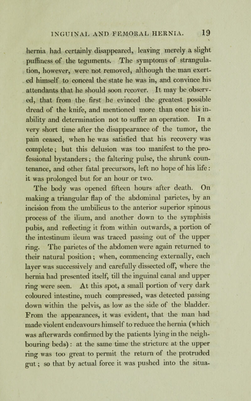 hernia had certainly disappeared, leaving merely a slight puffiness of the teguments. The symptoms of strangula¬ tion, however, were not removed, although the man exert¬ ed himself to conceal the state he was in, and convince his attendants that he should soon recover. It may be observ¬ ed, that from the first he evinced the greatest possible dread of the knife, and mentioned more than once his in¬ ability and determination not to suffer an operation. In a very short time after the disappearance of the tumor, the pain ceased, when he was satisfied that his recovery was complete; but this delusion was too manifest to the pro¬ fessional bystanders; the faltering pulse, the shrunk coun¬ tenance, and other fatal precursors, left no hope of his life : it was prolonged but for an hour or two. The body was opened fifteen hours after death. On making a triangular flap of the abdominal parietes, by an incision from the umbilicus to the anterior superior spinous process of the ilium, and another down to the symphisis pubis, and reflecting it from within outwards, a portion of the intestinum ileum was traced passing out of the upper ring. The parietes of the abdomen were again returned to their natural position; when, commencing externally, each layer was successively and carefully dissected off, where the hernia had presented itself, till the inguinal canal and upper ring were seen. At this spot, a small portion of very dark coloured intestine, much compressed, was detected passing down within the pelvis, as low as the side of the bladder. From the appearances, it was evident, that the man had made violent endeavours himself to reduce the hernia (which was afterwards confirmed by the patients lying in the neigh¬ bouring beds): at the same time the stricture at the upper ring was too great to permit the return of the protruded gut; so that by actual force it was pushed into the situa-