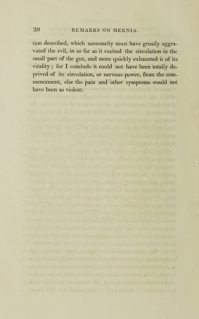 tion described, which necessarily must have greatly aggra¬ vated the evil, in so far as it excited the circulation in the small part of the gut, and more quickly exhausted it of its vitality; for I conclude it could not have been totally de¬ prived of its circulation, or nervous power, from the com¬ mencement, else the pain and other symptoms would not have been so violent.
