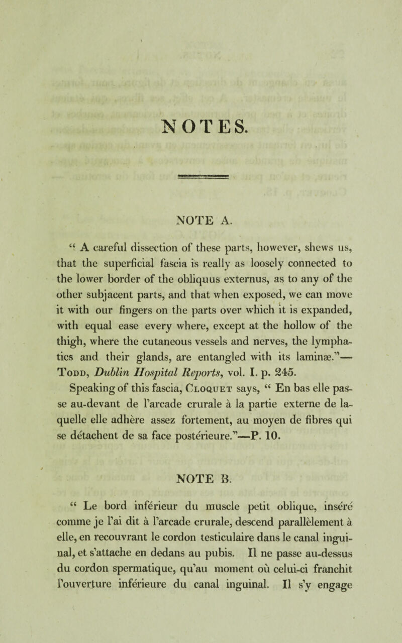 \ NOTES. NOTE A. “ A careful dissection of these parts, however, shews us, that the superficial fascia is really as loosely connected to the lower border of the obliquus externus, as to any of the other subjacent parts, and that when exposed, we can move it with our fingers on the parts over which it is expanded, with equal ease every where, except at the hollow of the thigh, where the cutaneous vessels and nerves, the lympha¬ tics and their glands, are entangled with its laminae.”— Todd, Dublin Hospital Reports, vol. I. p. 245. Speaking of this fascia, Cloquet says, “ En bas elle pas¬ se au-devant de Tarcade crurale a la partie externe de la- quelle elle adhere assez fortement, au moyen de fibres qui se detachent de sa face posterieure.”—P. 10. NOTE B. “ Le bord inferieur du muscle petit oblique, insere comme je l’ai dit a Tarcade crurale, descend parallelement a elle, en recouvrant le cordon testiculaire dans le canal ingui¬ nal, et s^attache en dedans au pubis. II ne passe au-dessus du cordon spermatique, qu’au moment ou celui-ci franchit Touverture inferieure du canal inguinal. II s’y engage