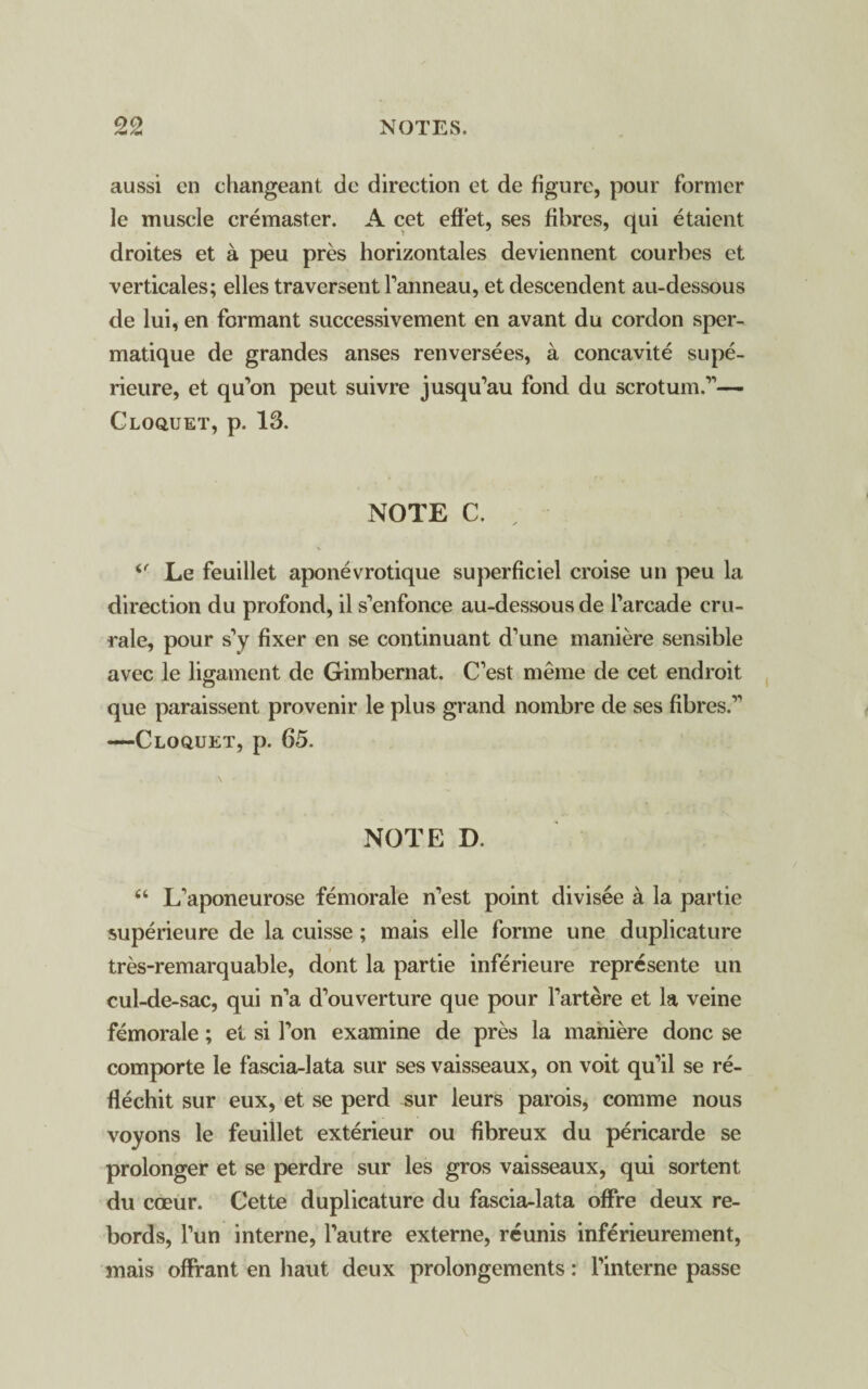 aussi en changeant dc direction et de figure, pour former le muscle cremaster. A cet effet, ses fibres, qui etaient droites et a peu pres horizontales deviennent courbes et verticales; elles traversent Fanneau, et descendent au-dessous de lui, en formant successivement en avant du cordon sper- matique de grandes anses renversees, a concavite supe- rieure, et qu'on peut suivre jusqu’au fond du scrotum.1’’— Cloquet, p. 13. NOTE C. 4r Le feuillet aponevrotique superficiel croise un peu la direction du profond, il s’enfonce au-dessous de Farcade cru- rale, pour s’y fixer en se continuant d’une maniere sensible avec le ligament de Gimbernat. C’est meme de cet endroit que paraissent provenir le plus grand nombre de ses fibres.11 —Cloquet, p. 65. NOTE D. 44 L’aponeurose femorale n’est point divisee a la partie superieure de la cuisse; mais elle forme une duplicature tres-remarquable, dont la partie inferieure represente un cul-de-sac, qui n’a d^uverture que pour Fartere et la veine femorale; et si Ton examine de pres la maniere done se comporte le fascia-lata sur ses vaisseaux, on voit qu’il se re- flechit sur eux, et se perd sur leurs parois, comme nous voyons le feuillet exterieur ou fibreux du pericarde se prolonger et se perdre sur les gros vaisseaux, qui sortent du coeur. Cette duplicature du fascia-lata offre deux re- bords, Fun interne, Fautre externe, reunis inferieurement, mais offrant en haut deux prolongements: Finterne passe