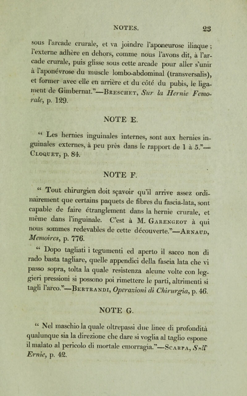 sous 1 arcade crurale, et va joindre Taponeurose iliaque ; 1 externe adhere en dehors, comme nous Tavons dit, a Tar- cade crurale, puis glisse sous cette arcade pour aller s’unir a laponevrose du muscle lombo-abdominal (transversalis), et former avec elle en arriere et du cote du pubis, le liga¬ ment de Gimbernat.”—Breschet, Sur la Hernie Femo- rale, p. 129. NOTE E. Les hernies inguinales internes, sont aux hernies in- guinales externes, a peu pres dans le rapport de 1 a 5.”_ Cloquet, p. 84. NOTE F. v _ t Tout chirurgien doit s^avoir qu'il arrive assez ordi- nairement que certains paquets de fibres du fascia-lata, sont capable de faire etranglement dans la hernie crurale, et meme dans 1 inguinale. C’est a M. Garengeot a qui nous sommes redevables de cette decouverte.”—Arnaud, Memoires, p. 776. Dopo tagliati i tegumenti ed aperto il sacco non di rado basta tagliare, quelle appendici della fascia lata che vi passo sopra, tolta la quale resistenza alcune volte con leg- gieri pressioni si posseno poi rimettere le parti, altrimenti si tagli laico. Bertrandi, Operazioni di Chirurgia, p. 46. NOTE G. “ Nel maschio la quale oltrepassi due linee di profondita qualunque sia la direzione che dare si voglia al taglio espone il malato al pericolo di mortale emorragia.”—Scarpa, SxW Ernie, p. 42.