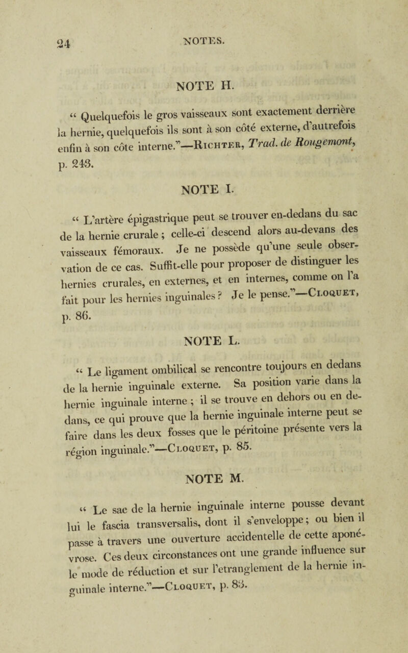 NOTE H. “ Quelquefois le gros vaisseaux sont exactement derrieie la hernie, quelquefois ils sont a son cote externe, d’autrefois enfin a son cote interne.”—Richter, Trad, de Rongemont, p. 243. NOTE I. « L’artere epigastrique peut se trouver en-dedans du sac de la hernie crurale; celle-ci descend alors au-devans des vaisseaux femoraux. Je ne possede qu’une seule obser¬ vation de ce cas. Suffit-elle pour proposer de distmguer les henries crurales, en externes, et en internes, comrae on l’a tail pour les henries inguinales P Je le pense.”-Ci.oauET. p. 86. NOTE L. “ Le ligament ombffical se rencontre toujours en dedans de la hernie inguinale externe. Sa position varie dans la hernie inguinale interne ; il se trouve en dehors ou en de¬ dans, ce qui prouve que la hernie inguinale interne peut se faire dans les deux fosses que le pentoine presente vers a region inguinale.”—Ci.oouet, p. 85. NOTE M. (« Le Sac de la hernie inguinale interne pousse devant lui le fascia trail sversalis, dont il senveloppe; ou bien il passe a travers une ouverture accidentelle de cette apone. vrose. Ces deux circonstances ont une grande influence sur le mode de reduction et sur retranglement de la hernie in¬ guinale interne.11—Cloquet, p. 8d. ©