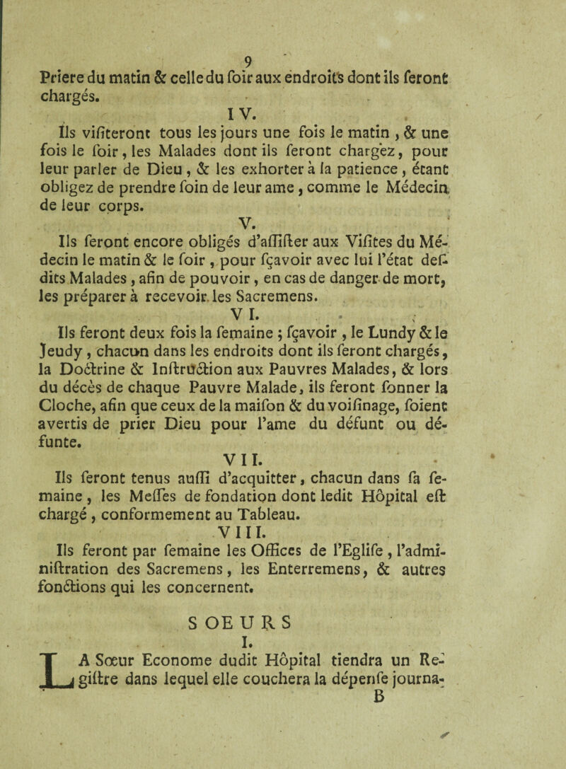 Priere du matin & celle du foiraux endroits dont ils feront chargés. ï V. Ils vifiteront tous les jours une fois le matin , & une fois le foir,les Malades dont ils feront chargez, pour leur parler de Dieu , & les exhortera la patience, étant obligez de prendre foin de leur aœe, comme le Médecin, de leur corps. V. Ils feront encore obligés d’affifter aux Vifites du Mé¬ decin le matin & le foir , pour fçavoir avec lui l’état defc dits Malades, afin de pouvoir, en cas de danger de mort, les préparera recevoir.les Sacremens. v ï. Ils feront deux fois la femaine ; fçavoir , le Lundy & le Jeudy, chacun dans les endroits dont ils feront chargés, la Doélrine & Inftru&ion aux Pauvres Malades, & lors du décès de chaque Pauvre Malade, ils feront fonner la Cloche, afin que ceux de la maifon & du voifinage, foient avertis de prier Dieu pour l’ame du défunt ou dé¬ funte. VII. Ils feront tenus aulfi d’acquitter, chacun dans fa fe¬ maine , les Méfiés de fondation dont ledit Hôpital eft chargé, conformement au Tableau. VIII. Ils feront par femaine les Offices de l’Eglife , Padmi- niftration des Sacremens, les Enterremens, & autres fonctions qui les concernent. S OE U R S I. A Sœur Econome dudit Hôpital tiendra un Re- giltre dans lequel elle couchera la dépenfe journa- B
