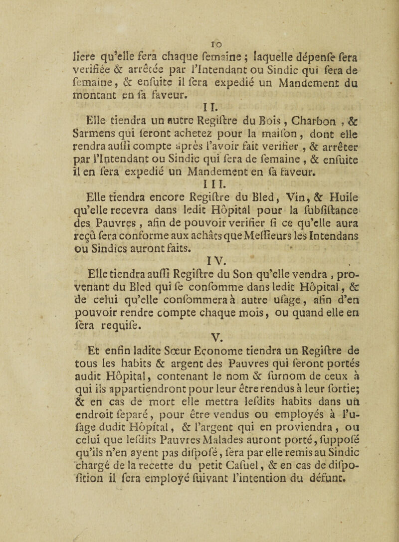 Here qu’elle fera chaque Termine ; laquelle dépenfe fera vérifiée & arrêtée par l’Intendant ou Sindic qui fera de femaine, & enfuite il fera expédié un Mandement du montant en fa faveur. IL Elle tiendra un autre Regiftre du Bois , Charbon , & Sarmens qui leront achetez pour la maifon, dont elle rendra auffi compte après l’avoir fait vérifier , & arrêter par l’Intendant ou Sindic qui fera de femaine , & enfuite il en fera expédié un Mandement en fa laveur. III. Elle tiendra encore Regiftre du Bled, Vin,& Huile qu’elle recevra dans ledit Hôpital pour la fublîftance des Pauvres , afin de pouvoir vérifier fi ce qu’elle aura reçu fera conforme aux achats que Meilleurs les Intendans ou Sindics auront faits. IV. Elle tiendra aufiî Regiftre du Son qu’elle vendra , pro¬ venant du Bled qui fe confomme dans ledit Hôpital, & de celui qu’elle confommeraà autre ufage, afin d’en pouvoir rendre compte chaque mois, ou quand elle en fera requife. V. Et enfin ladite Sœur Econome tiendra un Regiftre de tous les habits & argent des Pauvres qui feront portés audit Hôpital, contenant le nom & lurnom de ceux à qui iis appartiendront pour leur être rendus à leur fortie; & en cas de mort elle mettra lefdits habits dans un endroit feparé, pour être vendus ou employés à l’u- fage dudit Hôpital, & l’argent qui en proviendra , ou celui que lefdits Pauvres Malades auront porté, fuppofé qu’ils n’en syent pas difpofé, fera par elle remis au Sindic chargé de la recette du petit Cafuel, & en cas de difpo- fition il fera employé fuivant l’intention du défunt.