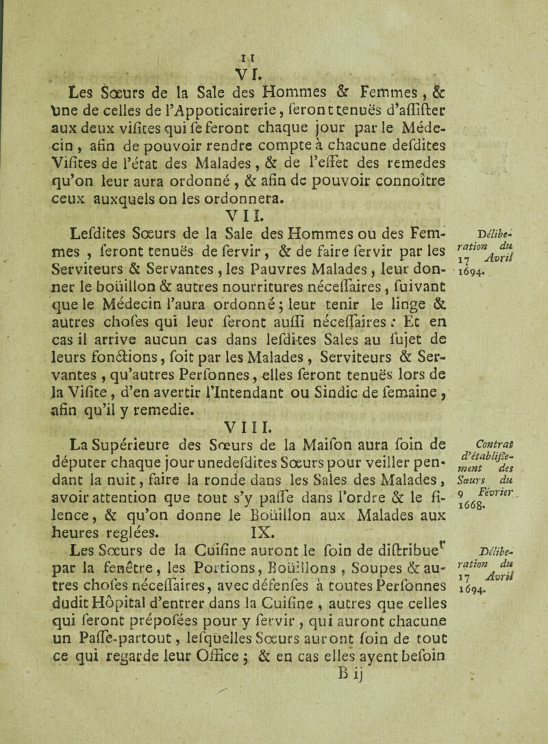 vr. Les Sœurs de la Sale des Hommes & Femmes, & line de celles de l’Appoticairerie , feront tenues d’aflifter aux deux vifices qui fe feront chaque jour parle Méde¬ cin , afin de pouvoir rendre compte à chacune defdites Vifites de l’état des Malades, & de l’eiFec des remedes qu’on leur aura ordonné , & afin de pouvoir connoître ceux auxquels on les ordonnera. VIL Lefdites Soeurs de la Sale des Hommes ou des Fem¬ mes , feront tenues de fervir, & de faire fervir parles Serviteurs & Servantes , les Pauvres Malades, leur don¬ ner le bouillon & autres nourritures nécelfaires 5 fuivant que le Médecin l’aura ordonné; leur tenir le linge & autres chofes qui leur feront auflî nécelFaires : Et en cas il arrive aucun cas dans lefdkes Sales au fujet de leurs fondions, foit par les Malades, Serviteurs & Ser¬ vantes , qu’autres Perfonnes, elles feront tenues lors de la Vifite, d’en avertir l’Intendant ou Sindic de femaine , afin qu’il y remedie. VUE La Supérieure des Soeurs de la Maifon aura foin de députer chaque jour unedefdites Sœurs pour veiller pen¬ dant la nuit, faire la ronde dans les Sales des Malades, avoir attention que tout s’y paiFe dans l’ordre & le fi- lence, & qu’on donne le Boüiilon aux Malades aux heures réglées. IX. Les Soeurs de la Cuifine auront le foin de diftribue1 par la fenêtre, les Portions, Bouillons , Soupes Vau¬ tres chofes néceiFaires, avecdéfenfes à toutes Perfonnes dudit Hôpital d’entrer dans la Cuifine , autres que celles qui feront prépofées pour y fervir , qui auront chacune un PafFe-partout, lefqùelles Soeurs auront foin de tout ce qui regarde leur Office ; & en cas elles ayentbefoin / / ' Bij D êlïbt+ ration du. 17 Avril 1694* Contrat d’établifîe- ment des Sœurs du 9 Février 1668» JDélibe~ ration du 17 Avril 1694.
