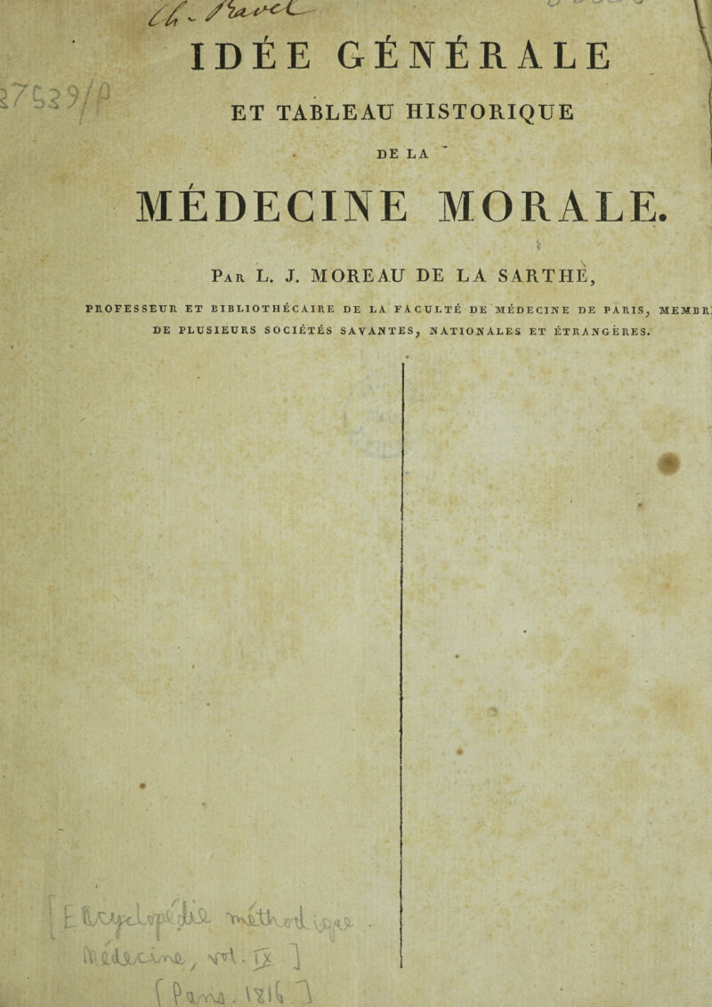 IDÉE GÉNÉRALE ET TABLEAU HISTORIQUE DE LA MÉDECINE MORALE. c- V • ' • Par L. J. MOREAU DE LA SARTHÈ, PE.OFESSEUR ET BIBLIOTHÉCAIRE DE LA FACULTÉ DE'MÉDECINE DE PARIS^ MEMBR] DE PLUSIEURS SOCIÉTÉS SAVANTES^ NATIONALES ET ÉTRANGÈRES. ti. ^ \nî\. ^ .1 'U , •* .J \c O '• J t C. * '  'é * • if k . V » .4 * ■ -