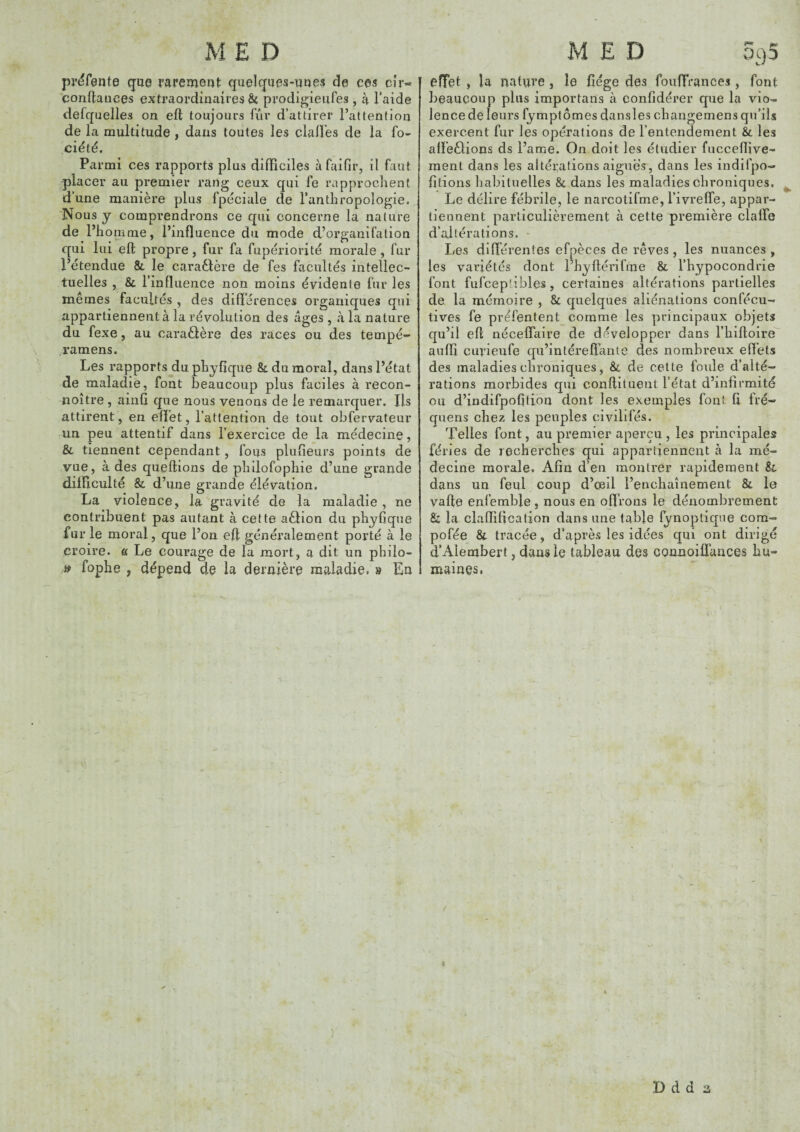 pr^fente que rarement quelques-unes de ces cîr- confiances extraordinaires Ôt prodigieufes, à l’aide defquelles on efl toujours fur d’attirer l’attention de la multitude , dans toutes les clalï’es de la fo- ciété. Parmi ces rapports plus diflPiciles à faifir, il faut placer au premier rang ceux qui fe rapprochent d’une manière plus fpéciale de l’anthropologie. Nous y comprendrons ce qui concerne la nature de l’h ornme, l’influence du mode d’organifalion qui lui efl propre, fur fa fupériorité morale , fur l’étendue & le caraèlère de fes facultés intellec¬ tuelles , 8c l’influence non moins évidente fur les mêmes facultés , des différences organiques qui appartiennent à la révolution des âges, à la nature du fexe, au caraêlère des races ou des tempé- .ramens. Les rapports du phyfiqiie 8c du moral, dans l’état de maladie, font beaucoup plus faciles à recon- noître , ainfi que nous venons de le remarquer. Ils attirent, en effet, l’attention de tout obfervateur un peu attentif dans l’exercice de la médecine, & tiennent cependant, fous plufieurs points de vue, à des queflions de philofophie d’une grande difficulté & d’une grande élévation, La violence, la gravité de la maladie , ne contribuent pas autant à cette aêlion du phyfiqne fur le moral, que l’on efl généralement porté à le croire. « Le courage de la mort, a dit un philo- » fophe , dépend de la dernière maladie. » En r-» effet , la nature, le flége des foiffiVances, font beaucoup plus importans à confidérer que la vio¬ lence de leurs fymptômes dansles changemens qu’ils exercent fur les opérations de l’entendement & les affeèlions ds l’ame. On doit les étudier fuccefïive- ment dans les altérations aigues, dans les indifpo- fitions habituelles 8c dans les maladies chroniques. Le délire fébrile, le narcotifme, l’ivreffe, appar¬ tiennent particulièrement à cette première claffe d’altérations. - Les différentes efpèces de rêves , les nuances , les variétés dont l’hyflérifme 8c l’hypocondrie font fufceptibles, certaines altérations partielles de la mémoire , 8c quelques aliénations confécu- tives fe préfentent comme les principaux objets qu’il efl néceffaire de développer dans l’billoire auffi cuvieufe qu’int ère liante des nombreux effets des maladies chroniques, 8c de celte foule d’alté¬ rations morbides qui conflituent l’état d’infirmité ou d’indifpofition dont les exemples font fi fré- qiiens chez les peuples civilifés. Telles font, au premier aperçu, les principales fériés de recherches qui appartiennent à la mé¬ decine morale. Afin d’en montrer rapidement 8c dans un feul coup d’œil l’enchaînement 8c lo vafle enfemble, nous en olfrons le dénombrement Sc la claflification dans une table fynopliqne com- pofée 8c tracée, d’après les idées qui ont dirigé d’Alembert, dans le tableau des counoifTauces hu¬ maines, I ) D d d :i