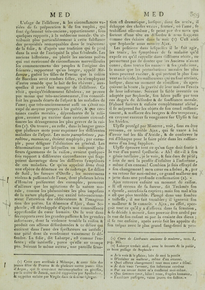 T/ufage de l’ellébore , & les circonflances va¬ riées de la préparation & de fon emploi, qui Ibnt également très-anciens, appartiennent, fous quelques rapports, à la médecine morale. On at- tribuoit plus particulièrement à cette fubllance des propriétés remarquables dans le traitement de la folie, & d’après une tradition qui le perd dans la nuit de l’antiquité la plus labnleufe. Les anciens biltoriens, ou plutôt les anciens poètes qui ont environné de circonflances merveilieufes les commencemens des peuples & l’origine des fciences , rapportent qu’un berger, appelé Mé- Icimpe , guérit les lilles de Prœtus que la colère de Baccbus avoit rendues folles, en n’employant d’aaitre remède que le lait de fes chèvres , aux¬ quelles il avoit fait manger de l’ellébore. Ce récit , quoiqu’évidemment fabuleux , ne prouve pas moins que très-anciennement, l’on connoif- foit les grands écarts de l’efprit Si les maladies de l’ame; que très-anciennement aulïi on s’étoit oc¬ cupé de moyens propres à les guérir, & que cer¬ taines caufes morales , dépendantes de la reli¬ gion, avoient pu exciter dans certaines circonf- tances les dérangemens les plus graves de la rai- fon (i). On trouve , au refie , dans la langue grec¬ que plufieurs mots pour exprimer les différentes maladies de l’efprit. Les mots paraphwnes y pa- ralêros y maniacos y étoient employés, par exem¬ ple , pour défigner l’aliénation en général. Les dénominations par lefquelles on indiquoit plu- fîeurs égaremens de la raifon , avoient quelque¬ fois rapport à différentes circonflances qui frap- poient davantage dans les différons fymptômes de ces maladies. Ce qu’on appeloit lêros étoit une efpèce de démence ou de radotage. Le délire de Saul , les fureurs d’Orefle , les mouveraens violens & paflionnésde l’ame, dont plufieurs héros d’Homère préfentent des exemples, prouvent d’ailleurs que les agitations de la nature mo¬ rale , comme les phénomènes les plus impofans de la nature phyfique, ont excité très-ancienne¬ ment l’attention des obfervateurs & l’imagina¬ tion des poètes. La démence d’Ajax , dans So¬ phocle , efl développée d’après une connoiffance approfondie du cœur humain. On la voit dans fes rapports avec les grandes pallions & les grandes infortunes, dont la violence trouble la raifon & produit ces aèlions défordonnées & ce délire qui excitent dans l’ame des fpeèlateurs un intérêt, une pitié dont ils voudroient vainement fe dé¬ fendre. La folie , dit Laharpe, efl comme l’en¬ fance ; elle intéreffe , parce qu’elle ne trompe pas. Suivant le même auteur, une pareille filua- tion efl dramatique , lorfque, dans fes accès , il échappe des chofes vraies, fenties, où Lame , fe trahiffant elle-même , fe peint par des mots qui fortent d’une tête en défordre & nous frappent comme des éclairs dans la niiii (i) C’efl ainfi que Sophocle nous montre Ajax. Les poCtions dans lefquclies il le fait agir, les traits , les fymptômes de fa malaaie qu’il expofe ou qu’il rappelle dans difléiens récits , ne permettent pas de douter que les Anciens n’aient connu , dans toutes fes nuances & fes ;p'ada ions, la manie que les perluivbatioiis morales les plus vives peuvent exciter, & qui portent le plus fou- vent au fiiicide, les malheureux qui en font atteints, lorfque, dans un moment de rérniflion , ils aper¬ çoivent la honte , la o-ravité de leur mal ou l’excès de leur infortune. Suivant la fable inventée ou adoptée par Sophocle, fon héros paffe par tous ces degrés de défordre & de foiiffrance morale. D’abord furieux & enfuile complètement aliéné,, il fe méprend fur les objets de fon cruel reffenli- (iment, & maüacre des bergers & des troupeaux,, en croyant exercer fa vengeance fur Ulyffe & fur les A tri de s. Ulyffe protégé par Minerve , voit, fans en être reconnu, ce terrible Ajax, qui fe vante à lui d’avoir tué les fils d’Atride , & de conferver le roi d’Jthaque pour le faire périr dans les raffine- mens d’un long fupplice. Ulyffe éprouve tout ce qu’un fage doit fentir à la vue d’un pareil fpeôlacle. « Ah! dit-il à fon « génie tutélaire , je le vois, & fuis ému de pitié; » loin de moi la penfée d’infulter à l’infortune , » même d’un ennemi! Combien je fuis effrayé de fon changement ! mon cœur en a frémi , & , par 3) un retour fur moi-même , ce grand malheur me » jette dans une profonde conflernation (2). n Ajax retrouve enfuite un moment de raifon. cc II efl revenu de fa fureur, dit Techmès fon » époufe , autrefois fa captive; mais fon mal n’en « efl que plus terrible. Plongé dans une fombre » trilleffe , il méfait irembler; il ignoroit fon » malheur & le connoît. » Ajax, en effet, aper¬ çoit tout ce qu’il y a d’affreux dans fa filuation , &. fe décide à mouril*, fans pouvoir être arrêté par la vue de fon enfant ni par la crainte des dieux ; il fe tue enfuile , après avoir fait les apprêts de fon trépas avec le plus grand fang-froid & pro- (1) Cours ds Littérature, ancienne & moderne ^ corn. J, pag. 3G5. (2) Laharpe traduit ainfi , avec le fecours de la poéfie, ce beau paxiage de Sophocle : (t) Cette cure attribuée à Mélampe, & cette folie des jeunes filles de Prœtus 6c de plufieurs autres jeunes filles d’Argos , qui fe croyoient métatnorphofées en géniffes, parla colère de Junon, ont.été rapportées par Apollodo'e, & rappelées enfuite par Virgile dans la fixicme églogue. « Je le vois ôc le plains j loin de moi la penfée » D’infulter au malheur, même d’un ennemi. Quel affreux changement! tout mon cœur a frémi. « Je dois vous l’avouer, fon infortune extrême « Par un retour fecret m’a confeerné moi-même. >3 Que fommes-nous, hélas! nous, fragiles humaiuj , 33 Fantôaes palUgers, vains jpuecs des deilinS.-3»