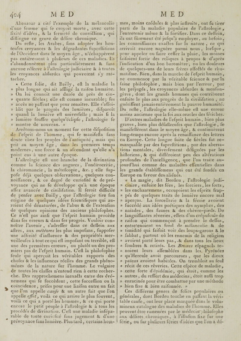 Ahenzoar a cite' l’exemple de la mélancolie d’une femme qui fe croyoit morte , avec celle lixirc d’idées, 8c la fermeté de convidliou , qui diflingue ce genre de délire chronique. Du relie, les Arabes, fans adopter les lion- teufes croyances &. les dégradantes fuperfhlions de l’Occident dans le moyen âge , ii’cchappèrent pas entièrement à pluGeurs de ces maladies. Ils s’abandonnèrent plus particulièrement 8c l’ans aucune réferve à l’allrologie judiciaire Sc à toutes les croyances abfurdes qui pouveient s’y rat¬ tacher. « dette folie, dit Bailly, ell la maladie la M plus longue qui ait affligé la raifon humaine. 3) On lui connoit une durée de près de cin- 35 quante Gèclesj elle ell comme incurable5 fes 3) accès ne pafl’ent que pour renaître. Elle s’alïoi- 31 blit par le progrès des lumières, difparoît » quand la lumière eft univerfelle j mais G la 3) lumière foudre quclqu’éclipfe , l’allrologie fe 31 montre de nouveau. « Arrêtons-nous un moment fur cette difpofilion de l’elprit de l’homme , qui fe manifelta fans doute chez les peuples de l’anliquité , mais qui prit au moyen âge , dans les premiers temps modernes, une force Si. un afeendant qu’elle n’a point eus à une autre époque. L’adrologie ell une branche de la divination comme la fcience des augures, l’onéirocritie, la chiromancie , la mélofcopie , Sic. ; elle fup- pofe déjà quelques obfervations, quelques con- noilfances , 8c ce degré de curiofité Si de pré¬ voyance qui ne fe développe qu’à une époque allez avancée de civilifation. 11 feroit difficile de penfer avec Bailly , que l’allrologie tire fon origine de quelques idées fcientidques qui au- roient été dénaturées , de l’abus Si de l’extenGon de quelques ojnnions des anciens philofophes. Ce n’ed pas ainli que l’efprit humain procède dans fes erreurs Si dans fes progrès. Vouloir con- noître l’avenir , s’adrelTer dans ce dellein aux aftres , aux météores les plus impofans , fuppofer une aélivité d’inlluence Si des propriétés mer- veilleufes à tout ce qui eft impofant ou terrible, ell une des premières erreurs , ou plutôt un des pre¬ miers pas de l’efprit humain. C’ell la philofophie feule qui aperçoit les véritables rapports des chofes Si les influences réelles des grands phéno¬ mènes de la nature fur l’homme. Le vulgaire de toutes les clalfes n’entend rien à cette recher¬ che. Des rapprochemens inexaôls entre des évé- nemens qui fe fuccèdent , cette fucceffion ou la coïncidence, prifes pour une liaifon entre un fait que l’on appelle caufe Si un autre fait que l’on appelle eJJ'et^ voilà ce qui arrive le plus fouvent, voilà ce qui a porté les hommes. Si ce qui porte encore le petit peuple à l’aflrologie Si à tous les procédés de divination. C’efl une maladie infépa- rable de toute cuncGié fans jugement Si d’une prévoyance fans lumière. Plus lard, certains lioni- mes, moins crédules Si plus inflruits, ont fu tlref parti de la maladie populaire de l’allrologie , l’entretenir même Si la fortifier. Dans ce dellein, ils ont fûrement été jufqu’à employer, au befoin, les connoilfances exaéles fur la nature , ce qui arnvoit encore naguère parmi nous , lorfque , pour appeler ou faire cefl’er la pluie , les moines faifoient for tir des reliques à propos Si d’après l’indication d’un bon baromètre', ou les douleurs de quelques-uns de leurs frères afl'eèfés de rhu- malilnie. Rien, dans la marche de l’efprit humain , ne commence par la véritable fcience Si parla Giine philofophie, mais bien par l’erreur, par les préjugés , les croyances ablurdes Si menfon- gères , dont les grands hommes qui contribuent enfuite le plus aux progrès de la civilifation , ne guériflent jamais entièrement la pauvre humanité. Du relie , l’aftrologie elle-même ell une erreur rnoii^s ancienne que la foi aux oracles des fétic lies. D’autres maladies de l’efprit humain, bien plus graves , bien plus défaftreufes que l’aflrologie , fe manifellèrent dans le moyen âge, & continuèrent long-temps encore après la renailfance des lettres en Europe. Cette longue fuite de fiècles fut re¬ marquable par des fuperllitions , par des aberra¬ tions mentales, diverfement déflgiiées par les hilloriens. Si qui difléroient peu des altérations profondes de l’intelligence,, que l’on traite au¬ jourd’hui comme des maladies elfentielles dans les grands établifîemens qui ont été fondés en Europe en faveur des aliénés. « La magie, dit Bordeu , l’aflrologie judi- >3 ciaire , enfuite les fées , les forciers , les forts , 3) les enchantemens , occupoient les efprits frap- 33 pés de quelques traits de lumière encore mal 33 aperçus. La forcellerie Si la féerie avoient 33 fuccédé aux idées poétiques des nymphes, des 33 naïades , des faunes Si des chèvre-pieds. De 33 languiffantes rêveries , effets d’un crépufcule de 3) raifon qui commençoit à prendre le deflus, 3» entre'enoient nn fond de mélancolie St de D timidité qui faifoit voir des loups-garous Si le >3 fabbat, partout où les ennemis de la religion » avoient porté leurs pas,-Si dans tous les lieux 33 fombres Si retirés. Les Broxes efpagnols te- 3) noient leurs alï’emblées dans les. Pyrénéen >3 qu’Hercule avoit parcourues , que les dieux 33 païens avoient habitées. On trembloit au feul 35 récit de ces rêveries. Cette efpèce de maladie y 33 cette forte d’épidémie, qui étoit, comme les 33 autres , du relTort des médecins , étoit auffi trop 33 enracinée pour être combattue par une méthode 33 bien fixe & bien raifonnée. 3) Ces diflérens genres de folies populaires on générales, dont Bordeu touche en palfant la véri¬ table caufe , ont leur place marquée dans le volu¬ mineux catalogue des maladies de l’homme. Elles peuvent être ramenées par le médecin philofophe aux délires chroniques , à l’illufion fixe fur un« férié ^ ou fur plulieurs fériés d’idées que l’on a dd-