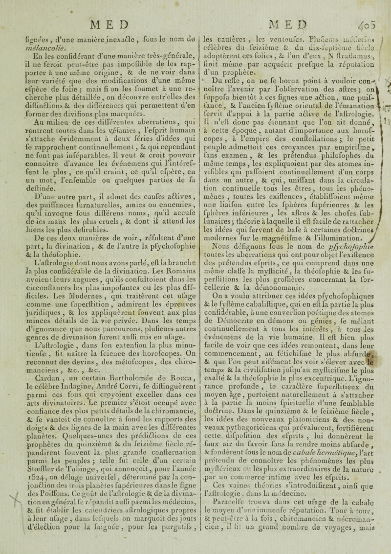 MED Tl * E D 4o fignt'es , d’une manière inexucle , fous le nom de mélancolie. En les confidérant d’une manière très-générale, il ne feroit peut-être pas impoliible de les rap¬ porter à une même origine, & de ne voir dans leur variété que des modifications d’une même efpèce de folie 3 mais fi on les louraet à une re- clierclie plus détaillée , on découvre entr’elles des dillinâions &. des différences qui permettent d’en former des divifions plus marquées. Au milieu de ces dilférentes aberrations, qui rentrent toutes dans les vilaines , l’efprit humain s’attache évidemment à deux léries d’idées qui fe rapprochent continuellement, &. qui cependant ne font pas inféparables. Il veut & croit pouvoir connoltre d’avance les événemens qui l’intéref- fent le plus , ce qu’il craint, ce qu’il efpère, en un mot, l’enfeinble ou quelques parties de fa deftinée. D’uue autre part, il admet des caufes aêlives , des puiffances furnaturelles, amies ou ennemies, qu’il invoque fous diilérens noms, qu’il accufe de les maux les plus cruels, & dont il attend les biens les plus defirables. De ces deux manières de voir, réfultent d’une part, la divination, & de l’autre la pfychofophie & la théofophie. L’aflrologie dont nous avons parlé, ell la branche îa plus confidérable de la divination. Les Romains avoient leurs augures, qu’ils confultoient dans les circonllances les plus impofantes ou les plus dll- ficiles. Les Modernes , qui traitèrent cet iifage comme une fuperlHtion, admirent les épreuves juridiques , & les appliquèrent foiivent aux plus minces détails de la vie privée. Dans les temps d’ignorance que nous parcourons, plufieurs autres genres de divination furent aulïi rnis en ufage. O . . . _ - „ , , 0 L’aftrologie , dans fon extenfion la plus rninu- tleufe , fit naître la fcience des horoicopes. On reconnut des devins , des métofcopes, des chiro¬ manciens , &c. , &c. Cardan, un certain Bartholomée de Rocca j le célèbre Indagine, André Corvi, fe diftinguèrent parmi ces fous qui crpyoient exceller dans ces arts divinatoires. Le premier s’étoit occupé avec confiance des plus petits détails de la cbironiancie, &: fe van toit de connoître à fond les rapports des doigts & des lignes de la main avec les différentes planètes. Quelques-unes des prédirions de ces prophètes du quinzième Zl du leizièrne fiècle ré¬ pandirent fouvent la plus grande conilernation parmi les peuples ; telle fut celle d’un certain Stœffler de Tubinge, qui annonçoit, pour l’année i524, un d<^ffuge univerfel, déterminé par la con- jonèlion des trois planètes fupérienres dans le figue . ' des Poilfons. Ce goût de l’aftrologie &, de la divina- tion en général fe répandit aufti parmi les médecins, & fit établir les ca tend ri ers aftrologiques propres à leur ufage , dans Icfquels on marqiioit des jours d’éleêlion pour la faiguée , pour les purgatifs, les cautères célèbres du les ventoufes. füiZ lerae U d U Llunenvs médecins üix-iepliome AiC Ci-O adoptèrent ces folies , &. l’un d’eux , M ftradamus finit meme par d’un prophète. Du refte acquérir prefque la répulation , on ne fe borna point à vouloir con-'^ noître l’avenir par l’obfervation des aftres 5 on fuppofa bientôt à ces figues une aêlion, une piiif- faiice , & l’ancien fyftèrae oriental de l’émanation fervit d’appui à la partie acUve de l’aftrologie. Il n’eft donc pas étonnant que l’on ait donné, à cette époque , autant d’importance aux liorof- I P, copes , à l’empire des conftellations ; le petit peuple admettoit ces croyances par empirifme, l fans examen , & les prétendus philofophes du I même temps, les expliquoient par des atomes in- j vifibles qui paffoient continuellement d’un corps I dans un autre, & qui, iiniffant dans la circula- | tion continuelle tous les êtres , tous les phéno¬ mènes , toutes les exiftences , établiftbient même une liaifon entre les fphères fupérienres &. les fphères inférieures , les aftres &, les chofes fub- lunaires; théorie à laquelle il eft facile de rattacher ^ les idées qui fervent de bafe à certaines doêhùnes ^ modernes fur le raaguélifme & l’illumination, y Nous défiguons fous le nom de pfychojopliie tontes les aberrations qui ont pour objet l’exiftence des prétendus efprits, ce qui comprend dans une même claffe la myfticité, la théofophie & les fu- perftilions les plus groffières concernant la for- cellerie & la démonomaiffe. On a voulu attribuer ces idées pfychofophiqiies Za le fyftème cahaliftique, qui en eft la partie la plus confidérable, à une converfion poétique des atomes de Démocrite en démons ou génies, fe mêlant continuellement à tous les intérêts , à tous les événemens de la vie humaine. Il eft bien plus facile de voir que ces idées remontent, dans leur commencement, au félichifmè le plus abfurde, & que l’on peut aifément les voir s’élever avec le temps & la civilifation jufqu’au myfticifme le plus exalté & la théofophie la plus excentrique. L’igno¬ rance profonde , le caraclère fuperftitieux du moyen âge, portoient naturellement à s’attacher à la partie la moins fpirituelle d’uue femhlable doèlrine. Dans le quinzième fie le feizième fiècle , les idées des nouveaux platoniciens fie des nou¬ veaux pythagoriciens qui prévalurent, fortifièrent cette difpofition des efprits , lui donnèrent le faux air du favoir fans la rendre moins abfurde ^ & fondèrent fous le nom de cabale hermétique^ l’art prétendu de connoître les phénomènes les plus myftérieux ov les plus extraordinaires de la nature .par un commerce intime avec les efprits. Ces vaines théones s’introduifirent, ainfi que l’aftrologie . dans la médecine. Faracelfe trouva dans cet ufage de la cabale le moyen d’aue immenfe réputation. Tour à tour. &: Dcut-être à la fols cicn il fiv un grand chiromancien Si nécroinan- nomhre de voyages, mai*