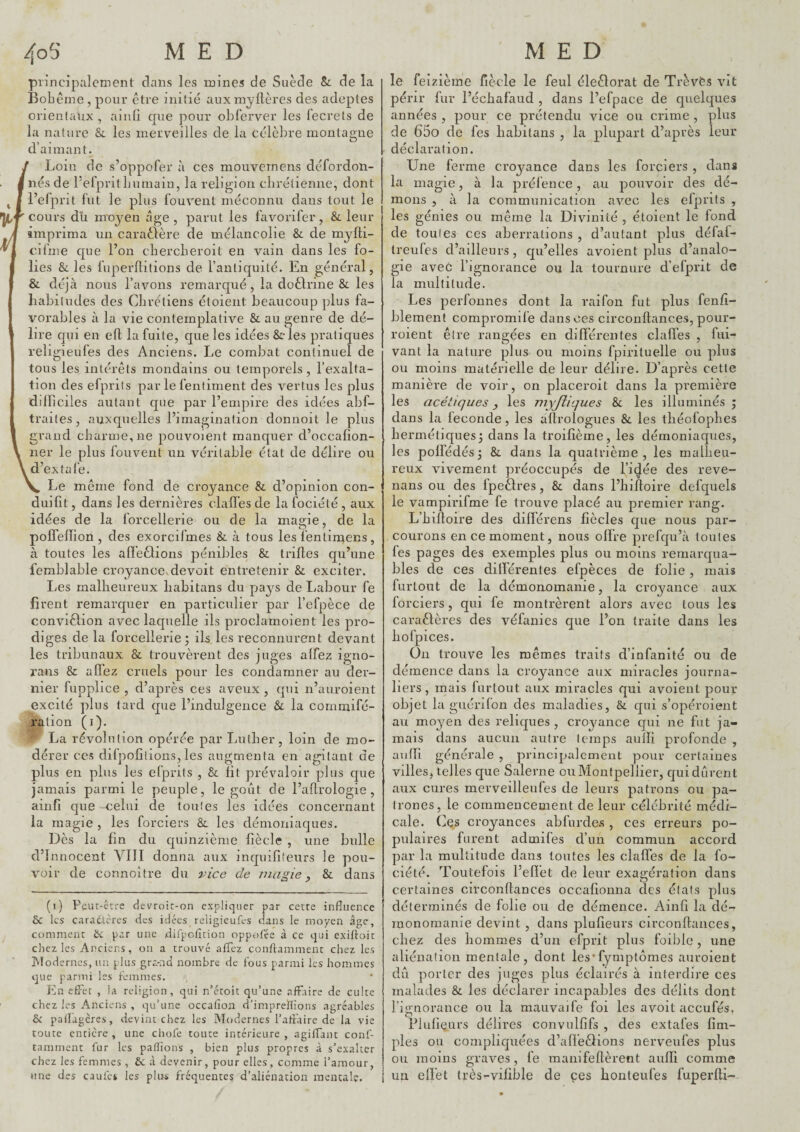 principalement dans les mines de Suède Sc de la Bohème , pour être initie auxmyftères des adeptes orientaux , ainfi que pour obferver les fecrels de la nature & les merveilles de la célèbre montagne d’aimant. / Loin de s’oppofer à ces mouvernens défordon- I nés de l’efpntLumaiu, la religion clirélienne, dont l’elprit fut le plus fouvent méconnu dans tout le ’ cours du moyen âge , parut les favorifer, & leur imprima un caraèlère de mélancolie & de mylti- ciline que l’on cliercLeroit en vain dans les fo¬ lies & les fuperllitions de l’antiquité. En général, & déjà nous l’avons remarqué, la doèlrine & les liabiludes des Chrétiens étoient beaucoup plus fa¬ vorables à la vie contemplative & au genre de dé¬ lire qui en efl la fuite, que les idées &-les pratiques religieufes des Anciens. Le combat continuel de tous les intérêts mondains ou temporels, l’exalta¬ tion des efprits par le fentiment des vertus les plus difficiles autant que par l’empire des idées abf- trailes, auxquelles l’imagination donnoit le plus grand charme, ne pouvoient manquer d’occafion- ner le plus fouvent un véritable état de délire ou 1 d’extafe. V Le même fond de croyance &. d’opinion con- duifit, dans les dernières clafïês de lafociété, aux idées de la forcellerie ou de la magie, de la poffeflion , des exorcifmes & à tous les fentin^ens, à toutes les afïèêtions pénibles & trilles qu’une femblable croyance,devoit entretenir & exciter. Les malheureux liabitans du pays de Labour fe firent remarquer en particulier par l’efpèce de conviêlion avec laquelle ils proclamoient les pro¬ diges de la forcellerie; ils les reconnurent devant les tribunaux & trouvèrent des juges alfez igno- rans & affez cruels pour les condamner au der¬ nier fupplice , d’après ces aveux , qui n’auroient excité plus tard que l’indulgence Sl la cornmifé- ration (i). ■ La révolution opérée par Luther, loin de mo¬ dérer CCS difpofîlions, les augmenta en agitant de plus en plus les efprits , & lit prévaloir plus que jamais parmi le peuple, le goût de l’adrologie , ainfi que celui de toutes les idées concernant la magie , les forciers 8c les démoniaques. Dès la fin du quinzième fiècle , une bulle d’innocent VIII donna aux inquifiteurs le pou¬ voir de connoltre du de magie ^ & dans (i) Peuc-ctre devroir-on expliquer par cette influence & les caradLcres des idées religieufes dans le moyen âge, comment ik. par une difpcfltion opp,)fée à ce qui exiffoit chez les Anciens, on a trouvé allez conflamment chez les Modernes, un plus gra-nd nombre de fous parmi les hommes que parmi les femmes. En effet , la religion, qui n’éroit qu’une affaire de culte chez les Anciens , qu’une occatîon d'imprelHons agréables & palfagcres, devint chez les Modernes l’affaire de la vie toute entière , une chofe toute intérieure , agilfaut conf- tamment fur les pallions , bien plus propres à s’exalter chez les femmes , ôc à devenir, pour elles, comme l’amour, une des caufes les plu-s fréquentes d’aliénation mentale. le feizième fiècle le feul éleêlorat de Trèvës vit périr fur l’échafaud , dans l’efpace de quelques années , pour ce prétendu vice ou crime , plus de 65o de fes liabitans , la plupart d’après leur déclaration. Une ferme croyance dans les forciers , dans la magie, à la p)réfence, au pouvoir des dé¬ mons , à la communication avec les efprits , les génies ou même la Divinité , étoient le fond de tonies ces aberrations , d’autant plus défaf- treufes d’ailleurs, qu’elles avoient plus d’analo¬ gie avec l’ignorance ou la tournure d’efprit de la multitude. Les perfonnes dont la raifon fut plus fenfi- blement compromife dans ces circonflances, pour- roient être rangées en différentes clalTes , fui- vanl la nature plus ou moins fpirituelle ou plus ou moins matérielle de leur délire. D’après cette manière de voir, on placeroit dans la première les acétiques y les myjliques & les illuminés; dans la leconde, les allrologues & les tbéofopbes hermétiques; dans la troifièrne, les démoniaques, les pollédés; &. dans la quatrième, les malheu¬ reux vivement préoccupés de ri(^ée des reve- nans ou des fpeêlres, & dans l’iiiftoire defquels le vampirifme fe trouve placé au premier rang. L’hiltoire des dilfé rens fiècles que nous par¬ courons en ce moment, nous olfre prefqu’à toutes fes pages des exemples plus ou moins remarqua¬ bles de ces dilférentes efpèces de folie, mais furtout de la démonomanie, la croyance aux forciers , qui fe montrèrent alors avec tous les caraêlères des véfanies que l’on traite dans les hofpices. On trouve les mêmes traits d’infanité ou de démence dans la croyance aux miracles journa¬ liers, mais furtout aux miracles qui avoient pour objet la guérilon des maladies, &. qui s’opéroient au moyen des reliques , croyance qui ne fut ja¬ mais dans aucun autre temps aiilîi profonde , aiifil générale , principalement pour certaines villes, telles que Salerne ou Montpellier, qui durent aux cures merveilleufes de leurs patrons ou pa- Irones, le commencement de leur célébrité médi¬ cale. Ces croyances abfurde.s, ces erreurs po¬ pulaires furent admifes d’un commun accord par la multitude dans tontes les clalfes de la fo- ciété. Toutefois l’efièt de leur exagération dans certaines circonllances occafionna des étals plus déterminés de folie ou de démence. Ainfi la dé- inonomanie devint , dans plufieurs circonflances, chez des hommes d’un efprit plus foible, une aliénalion mentale, dont les*fymptômes auroient dû porter des juges plus éclairés à Interdire ces malades & les déclarer incapables des délits dont l’ignorance ou la mauvaife foi les avoit aceufés, Plufieurs délires convulfifs , des extafes {im¬ pies ou compliquées d’alïeêlions nerveufes plus ou moins graves, fe manifeflèrent aufli comme un elfet très-vilible de ces honteufes fuperfli-