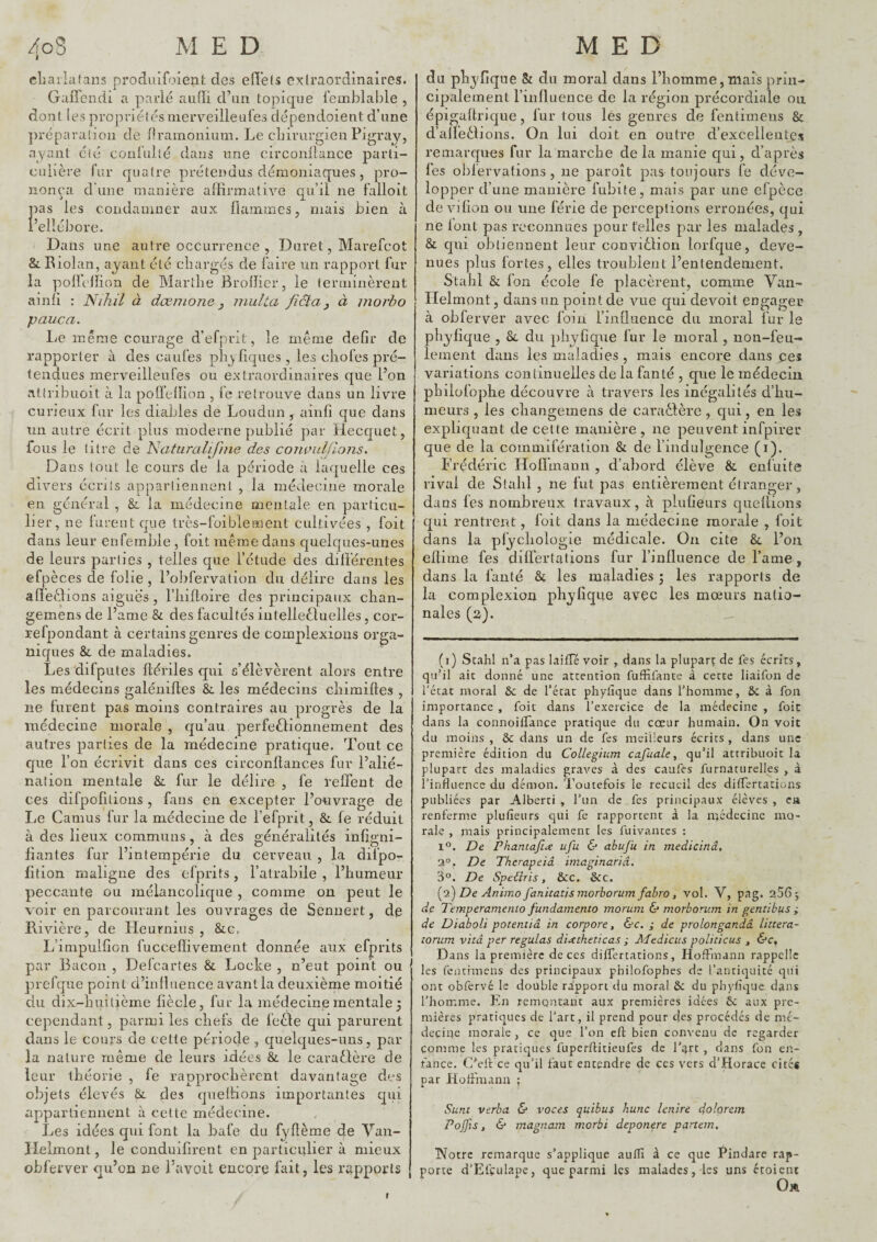 cliailafans produifoienfc des efï’els extraordinaires. Gaffendi a parlé auffi d’un topique femblable , dont les propriétés niervellleufes dépendoient d’une ])réparalioii de fTrainonium. Le clnrurgieu Pigray, ayant été confulté dans une circonilance parti¬ culière fur quatre prétendus démoniaques, pro¬ nonça d’une manière affirmative qu’il ne falloit las les condamner aux flammes, niais bien à ’ellébore. Dans une autre occurrence , Duret, Marefeot &. Eiolan, ayant été chargés de faire un rapport fur la poffclïion de Blarthe Brofficr, le terminèrent ainfi : Nihil à dœnione y niuîta fictay à morbo pauca. Le même courage d’efprit, le même defir de rapporter à des caufes plijfiques, les cliofes pré¬ tendues merveilleufes ou extraordinaires que l’on attribuoit à la pofleflion , fe retrouve dans un livre curieux fur les diables de Loudun , ainfi que dans un autre écrit plus moderne publié par Hecquet, fous le litre de Naturalifme des convuljlons. Dans tout le cours de la période à laquelle ces divers écrits appartiennent , la médecine morale en général , &: la médecine mentale en particu¬ lier, ne furent que très-foiblernent cultivées , foit dans leur enfernble, foit même dans quelques-unes de leurs parties , telles que l’étude des différentes efpèces de folie, l’obfervation du délire dans les affeêlions aiguës, l’iiifloire des principaux chan- gemens de l’ame & des facultés intelleêluelles, cor- refpondant à certains genres de complexions orga¬ niques & de maladies. Les'difputes ftériles qui a’élèvèrent alors entre les médecins galénifles & les médecins chimifles , ne furent pas moins contraires au progrès de la médecine morale , qu’au perfedlionnement des autres parties de la médecine pratique. Tout ce que l’on écrivit dans ces circonftances fur l’alié¬ nation mentale & fur le délire , fe reffent de ces difpofitions, fans en excepter l’ouvrage de Le Camus fur la médecine de l’efprit, & fe réduit à des lieux communs , à des généralités infigni- fiantes fur l’intempérie du cerveau , la difpo- lition maligne des efprits, l’atrabile , l’humeur peccante ou mélancolique , comme on peut le voir en parcourant les ouvrages de Senuert, de Rivière, de Heurnins , &c. L’impulfion fucceflivement donnée aux efprits par Bacon , Defeartes & Locke , n’eut point ou prefqiie point d’influence avantla deuxième moitié du dix-huitième fiècle, fur la médecine mentale 5 cependant, parmi les chefs de fecle qui parurent dans le cours de cette période , quelques-uns, par la nature même de leurs idées & le caraêlère de leur théorie , fe rapprochèrent davantage des objets élevés Si. des quefiions importantes qui appartiennent à cette médecine. Les idées qui font la bafe du fyflème de Van- Ileimont, le conduifirent en particiilier à mieux obferver qu’on ne l’avoit encore fait, les rapports du phyfique & du moral dans l’homme,mais prin¬ cipalement l’influence de la région précordiale ou épigaftrique, fur tous lés genres de fentimeiis & d’affedlions. On lui doit en outre d’excellentes remarques fur la marche de la manie qui, d’après les obfervations , ne paroît pas toujours fe déve¬ lopper d’une manière fubite, mais par une efpèce de vi fion ou une férié de perceptions erronées, qui ne font pas reconnues pour telles par les malades , & qui obtiennent leur conviêlion lorfque, deve¬ nues plus fortes, elles troublent l’entendement. Stahl & fon école fe placèrent, comme Vaii- Helmont, dans un point de vue qui devoit engager à obfe rver avec foin l’influence du moral fur le phyfique , 8j. du phyfique fur le moral , non-feu¬ lement dans les maladies , mais encore dans ces variations continuelles de la fan té , que le médecin philüfophe découvre à travers les inégalités d’hu¬ meurs , les changeinens de caraèlère, qui, en les expliquant de cette manière, ne peuvent infpirer que de la commifération & de l’indulgence (i). Frédéric Hoffmann , d’abord élève & enfuite rival de Stahl , ne fut pas entièrement étranger, dans fes nombreux travaux, à plufieurs quefiions qui rentrent, foit dans la médecine morale , foit dans la pfychologie médicale. On cite &, l’on eltime fes difi'er ta lions fur l’influence de l’ame, dans la fanté & les maladies ; les rapports de la complexion phyfique avec les mœurs natio¬ nales (2). (i) Stahl n’a pas laitfé voir , dans la pluparç de fes écrits, qu’il ait donné une attention fufïifante à cette liaifon de l'état moral 6c de l’état phytique dans l’homme, 6c à fon importance , foit dans l’exercice de la médecine , foie dans la connoitTance pratique du cœur humain. On voit du moins, dedans un de fes meilleurs écrits, dans une première édition du Collegium cafuale, qu’il attribuoit la plupart des maladies graves à des caufes furnaturelles , à l’influence du démon. Toutefois le recueil des dilfertations publiées par Alberti , l’un de fes principaux élèves , en renferme plufieurs qui fe rapportent à la médecine mo¬ rale , mais principalement les fuivantes : 1*^. De Phantafide ufu & abuju in medicinâ, 3°. De Therapeiâ imaginariâ. 3°. De Spe€iris, 6cc. &c. {0.) De Animo fanitatismorborum fabro, vol. V, pag. 206 5 de Temperamento fundamento morum & morborum in gentibus i de Diaboli poteniiâ in corpore, &c. ; de prolonganàâ littera- îonim vitâ per régulas dixtheticas ; Jifedicus politicus , &c. Dans la première de ces dilfertations, Hoffmann rappelle les fenrimens des principaux philofophes de l’antiquité qui ont obfervé le double rapport du moral ôc du phyfique dans l’homme. En remontant aux premières idées 6c aux pre¬ mières pratiques de l’art, il prend pour des procédés de mé¬ decine morale , ce que l’on cft bien convenu de regarder comme les pratiques fuperftitieufes de l’tjrt , dans fon en¬ fance. C'eff ce qu’il faut entendre de ces vers d’Horace cités par Hoffmann ; Sunc verba & voces quibus hune lenire dolorein Pojfis, 6* magnam morbi deponere partem. TYotre remarque s’applique auflî à ce que Pindare rap¬ porte d’Efçulape, que parmi les malades, les uns étoient Oa f