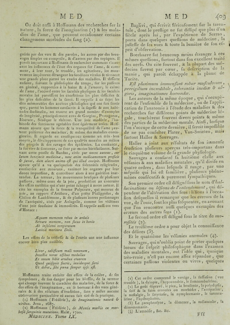 On doit aufîl a Hoffinanii des rcclierclies Tl]!’ la nature, îa force de fimagiiialion (ï) & les mala¬ dies de l’ame, que peuvent occalionner certains cliangemens morbides du fang (2). guéris par des vers ôc des paroles, les autres par des breu¬ vages tîmples ou coiupolés, 6c d’autres par des topiques. Il paroît inrportant à Hoffmann de rechercher comment s’exer¬ cent les influences de l’état des organes fur l’amc, 6c com¬ ment, à leur tour, le trouble, les agitations, les mou- vcmens impétueux dérangent les fondions vitales 6c tiennent une grande place parmi les caiifes des maladies. Il differte enfuite, fuivant la philofophie du temps, fur les palTions en général, rapportées à la haine 6c à l’amour-, le calme de l’ame , l’accord entre les facultés phyflques 6c les facultés morales lui paroilfent les conditions les plus difficiles 6c les plus defîrables de la ffinté. Il rappelle à ce fujet les dits mémorables des anciens philofophes qui ont fait fentir que, parmi les hommes confacrés à la fageffe ôc aux habi¬ tudes fttidieufes, on trouve un grand nombre d’exemples de longévité, principalement ceux de Gorgias, Protagoras, Ifocrate , Sénèque le rhéteur. Une joie modérée , l’ha¬ bitude des fentimens agréables font également utiles. Hoff¬ mann ajoute que la foice 6c la tranquillité de l’ame peu¬ vent préferver des maladies , &c même des maladies conta- gieufes. Il regarde en conféquence comme un très - bon moyen, le déve.loppement de ces quali'‘és morales au milieu des progrès 6c des ravages des épidémies. La confiance, la foi vive 6c foiitenue, ne font pas moins bienfaifantes. Sui¬ vant cette penfée de Bardiis , citée par notre auteur, cor liCtum bcnefacit medicina , tune enim medicamentum proficit & juvat, dùm alacn animo efî qui illud excipit. Hoffmann ajoute qu’il a vu quelquefois des folennités religieufes, confacrées aux motirans , ranimer les organes par leur douce impreffion, 6c contribuer alors à une guérifon inat¬ tendue. La terreur, les mouvemens brufques de plufîeurs paflions, même ceux de la joie, produifent au contraire des effets nuifîbles qui n’ont point échappé à notre auteur. Il cite les exemples de la femme Polycrate, qui mourut de joie, au rapport d’Ariflote, d’un poëte Philippides, de Chilon de Lacédémone, 6c de plufieurs autres perfonnages de l’antiquité, cités par Aulugelle, comme les viéfimes d’une joie foudaine 6c immodérée. Il rappelle auffi ces vers d’Horace : Æquam memento rebus in arduis Servare mentem ^ non fecus in bonis Ab infolenti tsmperatam Lxtitiâ moritura Deli. Les effets de la trifteffe &: de l’envie ont une influence encore bien plus nuifible. Livor, tabificum mali venenum , Jnta£lis vorat offibus medullas Et totum bibit artubus cruorem Quod quifquis fuerit, invidetque forti JJt débet t Jibi pana femper ipfe efl. î Baglivi, cliû écrivit férieufement fur la taren¬ tule , dont le prelbge ne fut diffipé que plus d un ficelé après lui , par l’expérience de Serrao , porta dans quelques qiieftions de médecine , la jufieife de fes vues & toute la lumière de Ion el- prit d’obfervation. Boerliaave fut beaucoup moins étranger a ces mêmes queftions, furtoutdans fon excellent traite des nerfs. On cite fouvent, 3c la plupart des mé¬ decins faveiit par cœur, fa deicription de la manie , qui paroît écliappée à la plume de Tacite. Ejî plarimum immeiifurn rohiir miifculonnn , peivigiliiim incredibile, tolerantia inediæ u* ciE goj'is, imaginationes liorrendœ. Les auteurs de la même époque , qui s occupè¬ rent de l’enfemble de la médecine , ou de 1 appli¬ cation de l’analomie à l’étude des maladies &. des recherches fur différens points de medecine^lé¬ gale , touchèrent fouvent divers points 8c meme des parties de la médecine morale. Ainfi, lorlque l’on s’occupe de cette dernière , il feroitimpoffible de ne pas confnlter Plater, Van-S\vieteii, mais fur tout Haller 8c Sauvages. Haller a joint aux réfultats de fon immenfe érudition plufieurs aperçus très-importans dans le cinquième volume de fa grande pliyfiologie. Sauvages a confacré fa huitième clafie aux véfanies 8c aux maladies mentales , qu’il divife en quatre ordres , dans lefquels il range , par iino méprife qui lui efl familière , plufieurs phéno¬ mènes confécutifs 8c purement fympathiques. Son premier ordre efi défigne Ions le nom à. hal¬ lucinations ou léjions de F entendement y qui dé¬ pendent de l’altération des lens : léfions à 1 occa- fion defqnelle'S- il remarque que les erreurs de la vue^ de l’ouïe, font les plus fréquentes, en avouant que l’on rencontre auffi quelques exemples cies erreurs des autres fens (i). Le fécond ordre efl défigné fous le titre de mo- mjîtés (2). Le troifième ordre a pour objet la connoilfauce des délires (3). Et le quatrième les véfanies anomales (4). Sauvages, qui n’oublia point de porter quelques lueurs de l’efprit philofophique dans l’examen des maladies mentales, eut l’idée qui, quoique très-vraie , n’eft pas encore allez répandue , que certaines pallions violentes ou vives , quelques \ Hoffmann traite enfuite des effets de la colère , de fes fymptômes , de fon danger pour les bleffés, de la terreur qui change fouvent le caraélère des maladies, de la force 6c des cflecs de l’imagination , en fe bornant à des vues géné¬ rales 6c à des réfultats d’érudition, fans y mêler aucune obfervation particulière ni aucun fait tiré de fa pratique. Hoffmann (Frédéric), de Imaginationis naturâ & viribus. Jena , 1687. (2) Hoffmann ( Frédéric ), de AAentîs morbis ex mot' Médecine. Tome IX. (1) Cet ordre comprend le vertige, la fuffufion (vue trouble ), la dylopie, 1 hypocondrie, le fomnambulifme. (2) Le goût dépravé, lepica, la boulimie, la polydipfle, la foif 6c la faim erronées ou morbides , l’antipathie , la noftalgie , le fatyriabs, la nymphomanie , le tarentu- lifme , l’hydropbobie. (3) Le paraphrofyne, la démence, la mélancolie , u démonomanie.