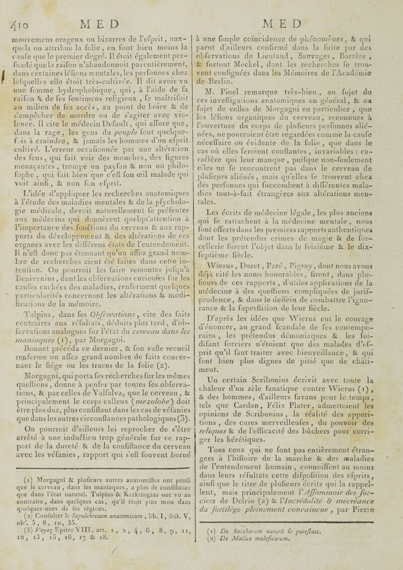 TOOuveniCîis orageux ou bizarres do refprlt, aux¬ quels on attribue la folie , en lont bien moins la eau le que le premier degré. Il étoit également per- fuadé quela raifon n’abandonnoll pasentièrement, dans certaines lélions mentales, les perfonnes chez lelquelles elle étoit Irès-cultivée. Il dit avoir vu une femme bydropliobique, qui, à l’aide de la raifon de fes fenlimcns religieux , le maitriloit au milieu de fes accès, au point de boire & de s’empêcher de mordre ou de s’agiter avec vio¬ lence. Il cite le médecin Default, qui allure que, dans la rage, les gens du peuple lont quelque- f is à craindre, &. jamais les hommes d’un elprit cultivé. L’erreur occalionnée par une altération des l’eus, qui fait voir des mouches, des figures menaçantes , trompe un payfan &. non un yihilo- lophe , qui fait bien que c’ePt fon œil malade qui voit ainli , & non fon efprit. L’idée d’appliquer les recherches anatoinicpies à l’étude des maladies mentales & de la pfycliolo- gie médicale, devoit naturellement le prélenfer aux médecins qui donnèrent cpielqu’attenlioii à l’importance des foncllons du cerveau & aux rap¬ ports du développement &. des altérations de ces organes avec les dillérens états de l’entendement. Il n’eft donc pas étonnant qu’un afi’ez grand nom¬ bre de recherches aient été faites dans cette in¬ tention. On pourroit les faire remonter julqu’à Leniveniiis , dont les oblérvations curieubes lur les caufes cachées des maladies, renferment quelques particularités concernant les altérations & modi- iications de la mémoire. Tulpius, dans fes Ohfeivations^ cite des faits contraires aux réfuliats, déduits plus tard , d’ob- lérvaîions analogues fur l’état du cerveau dans les maniaques (i), par Morgagni. Bonnet précéda ce dernier , & fon vafle recueil renferme un allez grand nombre de faits concer¬ nant le liège ou les traces de la folie (2). Morgagni, qui porta fes recherches furies mêmes quellions , donne à penfer par toutes fes obferva- tions, & par celles de Valfalva, que le cerveau , & principalement le corps calleux {^mezolohe') doit être plus dur, plus confillant dans les cas de vélanies que dans les autres circonllances pathologiques (5). On pourroit d’ailleurs lui reprocher de s’être arrêté à une induèlion trop générale fur ce rap¬ port de la dureté &. de la confiflance du cerveau avec les véfanies, rapport qui s’efl fouvent borné (1) Morgagni & plufîeurs autres anatomitlcs ont penfé que le cerveau , dans les maniaques, a plus de contilîance que dans l'état naturel. Tulpius ôc Kerkringius ont vu au contraire, dans quelques cas, qu’il étoit plus mou dans quekyues-unes de fes régions. (2) Confulter le Sepulchretum anatomicum , lib. I, fe£t. V, obf, 5 , 8 , 10, 35. (3) rqyey LpitreYIIÎ, art. i , 2 , 4 , G , 8 , 9 , 11, I à une lîmple coïncidence de phénomènes, & qui parut d’ailleurs confirmé dans la fuite par des obfervations de Lieulaud , Sauvages , Barrère , & furlout Meckel, dont les recherches le trou¬ vent conlignées dans les Mémoires de l’Académie de*Berlin. M. Pinel remarque très-bien , au fujet de ces invelligations anatomiques en général, & ait lujet de celles de Morgagni en particidier , que les lélions organiques du cerveau, reconnues à l’ouverture du corps de plulîeurs perfonnes alié¬ nées, ne pourroient être regardées comme la caufe nécelî’aire ou évidente de la folie , que dans le cas 011 elles ferment conltantes , invariables : ca- raèlère qui leur manque, pulfc{ue non-feulement elles ne fe rencontrent pas dans le cerveau de pilulieurs aliénés , mais qu’elles'fe trouvent chez des perfonnes qui fuccombent à dilïérentes mala¬ dies lOLit-à-fait étrangères aux altérations men¬ tales. Les écrits de médecine légale , les plus anciens qui fe rattachent à la médecine mentale , nous lont olïerts dans les premiers rapports authentiques dont les prétendus crimes de magie & de l'or- cellerie furent l’objet dans le feizième Si le dix- feptième fiècle. Wierus , Duret, Paré , Pigray, dont nous avons déjà cité les noms honorables, lirent, dans plu- Geurs de ces rapports , d’utiles applications de la médecine à des quellions compliquées de jurif- prudence, &. dans le deli’ein de combattre l’igno¬ rance 8i la fuperflition de leur liècle. D’après les idées que Wierus eut le courage d’énoncer, au grand fcand^de de fes contempo¬ rains , les prétendus démoniaques & les foi- difant forciers n’étoieiit que des malades d’ef- prit qu’il faut traiter avec bienveillance , & qui font bien plus dignes de pitié que de châti¬ ment. Un certain Scribonius écrivit avec toute la chaleur d’un zèle fanatique contre Wierus (i) , & des hommes, d’ailleurs favans pour le temps, tels que Cardan, Félix Plater, admettoieiit les opinions de Scribonius , la réalité des appari¬ tions , des cures merveilleufes , du pouvoir des reliques & de l’efficacité des bûchers pour corri¬ ger les hérétiques. Tous ceux qui ne font pas entièrement étran¬ gers à riiiüoire de la marche &. des maladies de l’entendenient humain , connoifl’ent au moins dans leurs réfultats cette difpofition des efprits , ainli que le titre de plulieurs écrits qui la rappel¬ lent, mais principalement V^JJhmmoir des for- ciers de Deino (2) & VIncrédulité & mécréance du Jbrlilége pleinement convaincue ^ par Pierre ( T ) Dt Saccharum naturâ & poîejîatc,