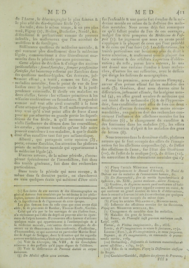c!e l’Ancre , le dëinonograplie le })las farneux &i le plus zëlë du dix-^l’eplième llècle (i). An relie J dans le meme iemps , & un peu plus tard, l’igraj (2), Riolan, Diicliefne, Naudé, &c. dufendirent &. prëfenlèreut comme de pauvres îiifenfés , les malheureux que l’on accufoit de maléfices & de foiiiiéges. Difiérentes queftions de médecine mentale, & qui rentrent plus direcleinent dans la médecine légale, commencèrent à être férieuremciit exa¬ minées dans la période que nous parcourons. Cette efpèce de décifion &. d’adage des anciens jurifconful tes : Jeineljiiriofiis J feinper procfluiiitiiT' yunofiisbeaucoup rellreint par Zacchias dans bes quellions medico-légales. Cel écrivain, juf- •tement cftitué , a traité , comme on fait, des • maladies mentales , fous le jioint de vue de leur liaifon avec la juriljirudence civile & la jurif- prudence criminelle. Il divife ces maladies en deux claffes , lavoir : les véfanies primitives Si les véfames conlécutives ou fecondaires. 11 regardoit •comme nul tout acle civil coutrafté à la fuite d une attaque d’apoplexie. Il ell malheurjeurement trop vrai qu’il n’eut point allez de force d’ame pour ne pas admettre en grande partie les fuperf- titions de Ion fiècle , & qu’il reconnut comme reelie l’influence du démon dans les convullîons, les extales , ajoutant toutefois qu’une bile noire pouvoit contribuer à ces maladies , Si. que le diable \ étoit d’un caraélère tant foit peu mélancolique. Alberti , qui partageoit celte opinion (0) , porta, comme Zacchias, Ibn attention fur plufieurs points de médecine mentale qui apparlieiiiient à la médecine légale (4). D autres auteurs, de la même période, s’occu¬ pèrent fpécialement de l’interdiclion, foit dans des traités généraux, foit dans des recherches particulières. Dans toute la période qui nous occupe , & meme dans fa dernière partie , on chercheroit en vain quelques écrits qui méritent d’être cités (1) Les écrits cic ces auteurs & des démonographes en général doivent être confultés par les médecins ôc les philo- fophes, comme des monumens autîî curieux qu’authentiques de la fiiperllition ôc de l’ignorance de cette époque. Les plus fameux font du refte ceux que nous avons déjà cités, Ôc de plus ceux de Bordier, Thomas Erafte, Cardan. Celui qui n’a pas lu les ouvrages de ces illuftres fous, n’a réellement pas l’idée du degré où peuvent aller les égare- mens de l’cfprit humain. Il y trouvera afTcz fouvent d’ailleurs quelques traits qui appartiennent à l’anthropologie ôc à la médecine mentale, cntr’autres divers exemples de dé¬ mence ou de démonomanie bien confirmée, d’hyftérifme , d’hypocondrie, ce qui concerne en particulier Marthe Brof- fîcr ôc Angel de Soligny, dont la fîtuation qui fut regardée comme une fafcinarion, n’étoit qu’un-accès de nymphomanie. (2) Voir fa Chirurgie, lib. VIII , ÔC fes ConcLuJions relatives à des polTédés qu’il jugea dignes de l’ellébore. (3) Voir fa difTertacion de Poientiâ diaholi in corpus humanum, (4) De Medici offîcio circa animamt, füi- l’enfemhle & une partie fort élenJue (Te la mé¬ decine morale ou même de la doOriue des mala¬ dies mentales. Nous avons déjà fait remarquer ce qu’il falloit penfer de l’un de ces ouvrages , malgré fon titre pompeux de Médecine de l’ef- prit (i). l^e jugement que nous en avons porté s’applicpie à la plupart de ceux qui l’ont précéda & de ceux qui l’ont fuivi (2). Les differtalions, les traités particuliers ont beaucoup plus de droit à notre attention , & renferment pour la plupart des faits curieux Sc des réfultals importans d’obler- vation ^ du relie, parmi leu^’s auteurs, le^ uns ont donné une certaine étendue à leurs recher¬ ches, d’autres les ont relTerrées, avec le deiïein qui dirige les faifeurs de monographies. Parmi les premiers , nous placerons Flemyng , auteur d’un poème eflirné fur les maladies des nerfs (!5j. Gaubius, dont nous devons citer la dilï’ertaiion, jiiflernent ellimée, fur le régime men¬ tal (4) , lin alfez grand nombre de médecins qui ont traité de la mélancolie (5) Sc de l’hypocon¬ drie, fans caraèlérifer avec allez de foin ces deux maladies; d’autres écrivains, non moins recom¬ mandables, auxquels on doit des recherches con¬ cernant l’influence des affeèlions morales fur les lécrétions (6) , le changement du caraètère & des fcntimens dans les maladies (7) , les eflets de la contention d’efprit & les maladies des gens de lettres (8). Nous trouvons dans la deuxième clafle, plufieurs auteurs qui fe font occupés des elleîs de l’imagi¬ nation fur les afl'eclions corporelles (9) , de l’efl'efc des afl’eclions de l’ame , fur l’état des lécrétions (10), de relï’etdela mufique (1 i), du délire (t2), du narcotifme & des aberrations mentales qui s’y (ï) yoye-:^ l’article Médecine mentale. (2) Principalement le Recueil d’Arnold, le Traité ds Dufour sur les maladies de Ventendement humain, &c. (3) De Neuropathiâ , Jlve de morbis kypochondriacis & hyjtericis , hb. XIJI , poema medicum , autore Flemyng, (4) Gaubius, de Regimine mentis epuod medicorum efihakF tus, dilfertation que l’on peut regarder comme un traité, ôc qui renferme un grand nombre de faits ôc d’obfervations, dont le recueil a fouvent été mis à contribution par quelques auteurs qui fe font occupés du même fujet. (5) yoycT^ les articles IMélancolie , Htpocovdrte. (G) Influence des afFeciions morales fur les fécrétions. Voye-^zxx.. Médecine mentale, ôcc. (j) Changement de caraélêre dans les maladies. (8) Alaladies des gens de lettres. (f)) Bauze, de Phantaftâ Dfâ gravium morhorum caufi, Leipf. 1788. Fienus , de Viribus imaginaùonis , é'c. , i635. Levin , de Vi imaginationis in vitam 6* fanitatem, 1740. Licecus ( Fort. ) , de Vi imaginaùonis , in motu fanguinis. Sigwarc , de Vi imaginationis, in renovandis & promo^ vendis morbis, 17G9. (lû) Detharding , Difputatio de humorum mutationibus ab animi affeéiibus , 17^9, in-4“. (11) Eftet de la mufiqnc. Voyt\ la Dijjertation ciajjiquc de Roger. (12) CoüfulterGarridel, Hijîoire des plantes de Provence, Fff a