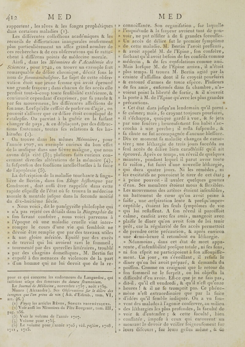 rapportent, les rêves & les fonges propliêliqiics clans certaines maladies (i). Les dilïêrentes colleêlions academiques & les recueils de differtations inaugurales renferment plus particulièrement un affez grand nombre de ces reclierclies &. de ces obfervations qui fe ratta- client à ditférens points de médecine morale. Aiiiiî , dans les Mémoij'es de VAcadémie des Sciences y pour 1742, on trouve un exemple fort remarcpiable de délire clironicpie , décrit fous le nom de JoinnamhiiUJhie. Le fujet de cette obfer- vation éloit une jeune femme cpii avoit éprouvé line grande frayeur; dans cliacun de fes accès elle perdoit tout-à-coup toute fenfibilité extérieure, &. conîinuoit cependant d’exprimer, par fa parole & par fes mouveraeiis, les diirércntes alïeêlions de fon ame. Lorfqn’elle ceffoit de parler ou d’agir , on pouvoit s’allurer cpie ce délire étoit compliqué de catalepfie. On parvint à la guérir en la faifant changer de pays , & en déplaçant, par des diflrac- iions fonlenues, toutes fes relations 8c fes ha¬ bitudes (2). On trouve dans les mêmes JMémoiivsy pour l’année 1707,1111 exemple curieux du bon effet de la muticpae dans une lièvre maligne, cpie nous avons déjà cité (3) ; pluheurs faits curieux con¬ cernant diverfes altérations de la mémoire (4), la fufpenlion des fonèlions intelleêluelles à la fuite de l’apoplexie (5). lière de Berlin, dans fon Éloge liijîorique par Condorcet , doit aufïi être rappelée dans cette rapide cfquiile de l’état où fe trouva la médecine morale 8c mentale jufque dans la fécondé moitié du dix-huitième fîècle. « Nous voici, dit le panégyrille philofophe qui 5) n’a pas rejeté ces détails dans la Biographie de « fon- favant confrère , nous voici parvenus à » l’époque où une maladie cruelle vint inter- » rompre le cours d’une vie cjui fembloit ne « devoir être remplie que par des travaux utiles w 8c une gloire méritée. Epuifé par des excès » de travail cpii lui avoient ravi le fommeil , « tourmenté par des cpierelles littéraires, troublé * par des chagrins domeftiques, M. Bertin fut » expofé à des menaces de violences de la part )) d’un homme cjui ne lui devoit que de la re¬ polir ce qui concerne les endormeurs du Languedoc, qui faifoient ufage des femences du datura firamonium. Le Journal de Médecine ^ novembre 1737 , août 17^9. Monro (Alexandre). Ses Obfervations fur le délire des ivrognes que ton prive de vin ( Adl. d'Edimb., tom. VI, arc. !\t). ) (1) ÿoye-^ les articles Rêves, Songes rRornÉTiQuEs. (2) Voir autîi les ùlémoires du Père Bougeant, tom. III, pag. 256. (3) Voir le volume de Tannée 1707. ( j) Volume pour 175/j. (5) Le volume pour .Tannée J 7063 yïà, pafsim, 1708, 1711 , 1715. » « )> « » » » » » » » » 1) » » » J) D » « » » » » « M » » y) « » » » » » M )) ï) « >1 » » « » » » » )) y> ï> » connoifTance. Son oreanifation , fur laquelle IV •/ 1 n 1 r ° 1 1 inquiétude 8c la irayeur avoient tant de pou¬ voir , ne pnit réfifter à de fi grandes fecouffes. Ün accès de délire fut le premier fymptôma de cette maladie. M. Bertin l’avoit prefl’enli , 8c avoit appelé M. de l’Epine, fon confrère, lâchant qu’il avoit befoin de fes confeils comme médecin , 8c de fes confolations comme ami. Mais lorfque M. de l’Epine arriva, il n’étoit plus temps. Il trouva M. Bertin agité par la crainte d’affaffins dont il fe croyoit pourfuivi 8c entouré d’armes de toute efpèce. Plulieurs de fes amis , enfermés dans fa chambre , n’a- voient point la liberté de fortir, 8c il n’ouvrit la porte à M. de l’Epine qu’avec les plus grandes précautions. * » Cet état dura jufqu’au lendemain qn’il parut fe calmer; mais, fe croyant toujours pourfuivi, il s’échapipa, quoique gardé à vue, 8c le jeta par une fenêtre ; heureufettient fon habit s’ac¬ crocha à une perche'; il relia fufpendu , 8c fa chute ne fut accompagnée d’aucune bleliure. Dès ce moment fa maladie changea de carac¬ tère ; une léthargie de trois jours fuccéda au feul accès de délire bien caraêlénfé qu’d ait épirouvé. Après ce temps , un réveil de quelques minutes, pendant lequel il parut avoir toute fa raifon , fut fuivi d’une nouvelle léthargie, qui dura quatre jours. Ni les remèdes , ni les excitatifs ne pouvoient le tirer de cet état; à peine pouvoit - il avaler quelques gouttes d’eau. Ses membres étoient mous 8c llexibles. Les mouvemens des artères étoient infenlibles, un battement de cœur qu’on avoit peine à faifir , une ^refpiration lente 8c prefqu’imper- ceptible , étoient les feuls fymptômes de vie qui lui reftalfent. A fon réveil il paroiflbit calme, caufoit avec fes amis, mangeoit avec plaifir le dîner qu’on avoit foin de lui tenir prêt, caria régularité de fes accès perrnettoit de prendre cette précaution, 8c après environ, une demi-heure il retomboit en léthargie. » Néanmoins , dans cet état de mort appa¬ rente , d’infenlibilité prefque totale , ni fes feus , ni fon efprit ne parlicipoient à fon affoupifle- ment. Un jour , en s’éveillant, il refufa le dîner qu’on lui avoit préparé, 8c demanda du poiffon. Comme on craignoit que le retour de fon fommeil ne le furprit , on lui objeêla la difficulté d’en avoir. Ell-ce que je ne fais pas, dit-il, qu’il ell vendredi, 8c qu’il n’efl qu’onze heures ! 8c il ne fe trompoit pas. Ce phéno¬ mène n’ell extraordinaire que par la fuite d’idées qu’il femble indiquer. On a vu fou- vent des malades à l’agonie conferver, au milieu des léthargies les plus profondes, la faculté de voir 8c d’entendre ; 8c cette faculté, bien conflatée , impofe à ceux qui entourent un mourautle devoir de veiller foioneufement fur- ij leurs difeyurs , fur leurs gcflcs même , 8c ds