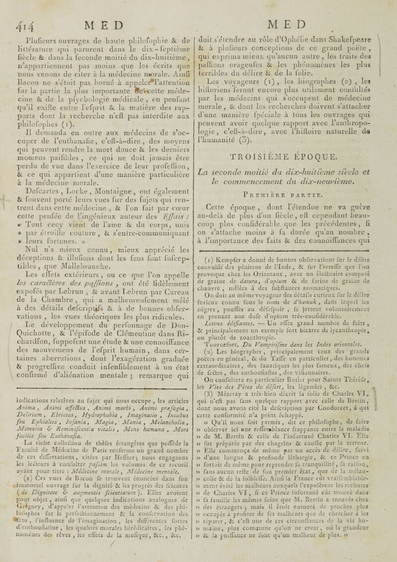 Plufieurs ouvrages de Lau(e uLilofopliie & de liltéraiure qui parurent dans le dix - leplième fiècle & dans la leconde )noitié du dix-liuitiènie , n’apparljeniient pas inonis que les écrits que nous venons de citer à la médecine morale. Aind Bacon ne s’étoit pas borné à appelcr*l’attcn(ion lur la partie la plus importante lfîev*cette méde¬ cine & de la pi[)'cliolo^ié médicale , en penfant qu’il exille entre l’efprit & la matière des rap¬ ports dont la recberclie n’ell pas interdite aux plnloToplies (i). Il demanda en outre aux médecins de s’oc¬ cuper de l’eutlianalic, c’ell-à-dire , des moyens qui peuvent rendre la mort douce & les derniers inomens pailibles , ce cjui ne doit jamais être perdu de vue dans l’exercice de leur profellion, 8c ce qui appartient d’une manière particulière à la médecine morale. V Defeartes , Locke , Montaigne , ont également & louvent porté leurs vues lur des fujets qui ren¬ trent dans cette médecine , & l’on fait par cœur cette penlée de l’ingénieux auteur des Efjciis : K Tout cecy vient de l’arne & du corps, unis » par éîroille couture , &. s’entre-communiquant » leurs fortunes. )) Nul n’a mieux connu, mieux apprécié les déceptions & illuiîons dont les feus font lufcep- tibles , que Mallebi-anclie. Les clï’els extérieurs , ou ce cpie l’on appelle les camclères des pajjions , ont été fidèlement expofés par Lebrun , & avant I.ebrun par Cureau de la Chambre , qui a mallieurcufement mêlé à des détails defcriptifs &. à de bonnes obfer-' vations , les vues théoriques les plus ridicules. Le développement du perfonnage de Don- Quicliotte, & l’épifode de Clémentine dans Ri- cliardfon, fiippofent une étude & une connoiffance des mouveniens de l’efprit liumain, dans cer¬ taines aberrations , dont l’exagération graduée & progrellive conduit infenfiblement à un état confirmé d’aliénation mentale 3 remarque qui indications relatives au fujet qui nous occupe , les articles Anima , Animi ajfcdus , Animi morb'i , Animi prafagia , Delirium, Ebrictes, Hydrophobia , Imaginatio , Incubus feu E phi allés , Infania, Afagia, Mania, MelanchoUa, Memoria 6’ Rem.inifcentia vitalis , Mens kumana , Mors faciiis feu Euthanafia. La riche colledliou de thèfes étrangères que potTède la Faculté de Médecine de Paris renferme un grand nombre de ces diiTertacions, cirées par Helfterj nous engageons les leélcurs à conlulter pafsïm les volumes de ce recueil ayant pour titre : Médecine morale , Médecine mentale. (i) Ces vues de Bacon fe trouvent énoncées dans fon immortel ouvrage fur la dignité ôc les progrès des fciences ( de Dignitate & augmentis feientiarum ). Elles avoient pour objet , ainlî que quelques indications analogues de Grégory, d’appe’er l’attention des médecins & des phi- loldphes fir le pertedtionnement 8c la conftrvarion des '^ens , l’influence de l’imagination , les dift’erentes fortes d’enrhouflafme , les qualités morales héréditaires , les phé¬ nomènes des rêves, les effets de la mufîque, SéC. , Ôcc. - 0 doit s’étendre au rôle d’Opliclie dans Sliakefpeare 8c à plufieurs conceptions do ce grand poêle , qui exprima mieux qu’aucun autre, les traits des pallions orageufes 8c les pliénomènes les plus terribles du délire 8c de la lobe. Les voyageurs (i) , les biograplies (2) , les hifloriens feront encore plus utilement confultés par les médecins qui s’occupent de médecine morale, 8c dont les reclierclies doivent s’attacher d’une manière fpéciale à tous les ouvrages qui peuvent avoir quelque rapport avec l’anîhropio- logie, c’eft-à-dire, avec l’iiiftoire naturelle de l’iiumanité (3). TROISIÈME ÉPOQUE. La seconde inoiiié du dix-huiticme siccîe et le cOniinenccillent du dix-nemnhme. I’remière partie. Celte époque , dont l’étendue ne va guère au-delà de plus d’un fiècle , eil cependant beau¬ coup plus confidérable que les précédentes, 11 on s’attache moins l\ fa durée qu’au nombre , à l’importance des faits &: des connoiffances qui (1) Kempfer a donné de bonnes obfervations fur le délire convulflf des pénirens de l’Inde, & fur l’ivretfe que l’on provoque chez les Orientaux , avec un éicûuaire compote de graine de datura, ééopium & de farine de graine de chanvre , mêlées à des fubflances aromatiques. On doit au même voyageur des détails curieux fur le délire furieux connu fous le nom de déhamuk , dans lequel les nègres , poutfés au défefpoir , fe jettent volontairement en prenant une dofe d’opium très-confidérable. Lettres édifiantes. ■— Un aifiez grand nombre de faits , 6c principalement un exemple fort bizarre de lycanthropie, ou plutôt de zoanthropie. Tournefort. Du Dampirifme dans les Indes orientales. (ü) Les biographes , principalement ceux des grands poètes en général, 6c du Tatl'e en particulier, des hommes extraordinaires, des fanatiques les plus fameux, des cheis de fedfes , des enthouflaftes , des viflonnaires. On confultera en particulier Butler pour Sainte Thérèfe, les Vies des Pères du défert, les légendes , 6cc. (3) Mézeray a très-bien décrit la folie de Charles VI, qui n’eft pas fans quelque rapport avec celle de Bcrcin, dont nous avons cité la defeription par Condorcet, à qui cette conformité n’a point échappé. « Qu’il nous foit permis, dit ce philofophe, de faits obferver ici une retfersblance frappante entre la maladi(s de M. Bertin 6c celle de l’infortuné Charles VL Elle 33 fut préparée par des chagrins 6c caufée par la terreur. 33 Elle commença de même par un accès de délire, fuivi 33 d’une longue ôc profonde léthargie, 6c ce Prince en 33 fortoit de même pour reprendre fa tranquillité, fa raiton, 33 fans aucun relie de fon premier état, que ae la rneian- 33 colie 6c de la folblelfe. Ainlî la France eût vraifemblable- 33 ment évité les malheurs auxquels l’expofèrent les rechutes 33 de Charles VI, lî ce Prince infortuné eût trouvé dans 33 fl famille les mêmes foins que M. Bertin a trouvés chez 33 des étrangers j mais il étoit entouré de proches plus 33 occupés à profiter de fes malheurs que de chercher à les 33 réparer, 6c c'efl; une de ces circonPtanccs de la vie hu- 33 maine, plus commune qu’on ne croit, où la grandeur 33 ÔC la puilfancc ne font qu’un malheur de plus. 33 >