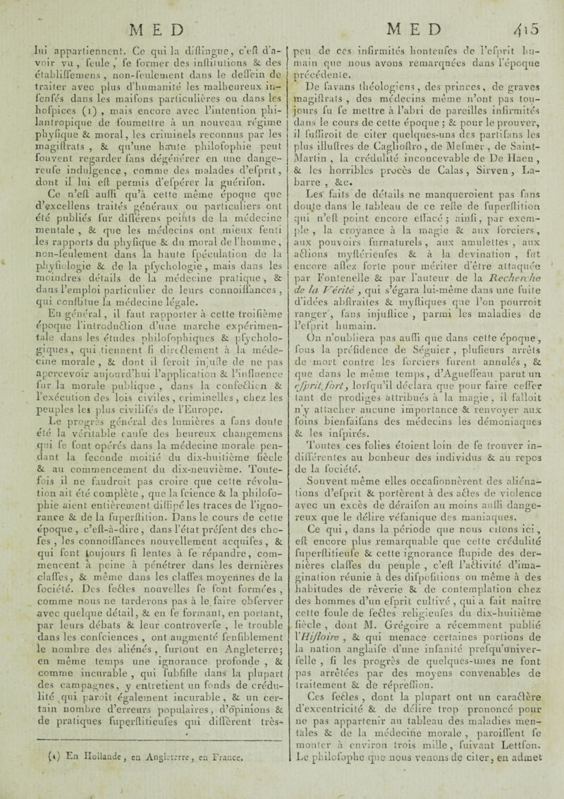 lui appartiennent. Ce cpii la diilingiic, c’efl eVa- voir vu/lcnle,* fe former des inüiiniions & des ctabliüeaiens , non-feulement dans le dcirein de traiter avec plus d’humanité les malheureux in- lenfés dans les maifons particulières ou dans les hofpices (i) , mais encore avec Fintenlion phi¬ lantropique de fouraettre à un nouveau régime plî^iique & moral, les criminels reconnus par les inagdfrats , & qu’une haute pliilofophie peut louvent regarder fans dégénérer en une dange- reufe indulgence, comme des malades d’efprit, dont il lui eft permis d’efpérer la guérifon. Ce n’efl auiïi qu’à cette même époque que d’excellens traités généraux ou particuliers ont été publics fur dilférens points de la médecine mentale , & que les médecins ont mieux fenti les rapports du phyfique &. du moral derhomme, non-leulement dans la haute fpéculalion de la pbyficlogie & de la plychologie , mais dans les moindres détails de la médecine pratique , & dans l’emploi particulier de leurs connoilfances , qui ccnüitue la médecine légale. En général, il faut rapporter à celte troilième époque rintroduélion d’une marche expérimen¬ tale dans les études phdofophiques &. ])fycliolo- giques, qui tiennent fi dircOeinent à la méde¬ cine morale , & dont il feroit indiile de ne pas apercevoir aujourd’hui l’apyilication &. l’influence fur la morale publique , dans la confeêlicn & rexécution des lois civiles , criminelles , chez les peuples les plus civdifés de l’Europe. Le progrès général des lumières a fans doute été la véritable caufe des heureux chaiigemcns qui fe font opérés dans la médecine morale pen¬ dant la fécondé moitié du dix-huifième fiècle & au commencement du dix-neuvième. Toute¬ fois il ne faudroit pas croire cpie cette révolu¬ tion ait été complète , cpie la fcience & la philofo- pliie aient entièrement difïipéles traces de l’igno¬ rance & de la fuperflition. Dans le cours de cette époque , c’efl-à-dire , dans l’état préfent des cho- fes , les connoilfances nouvellement acquifes , & qui font toujours fi lentes à fe répandre, com¬ mencent à peine à pénétrer dans les dernières clafî’es, & même dans les clafï'es moyennes de la fociété. Des feâes nouvelles fe font formées , comme nous ne tarderons pas à le,faire obferver avec cpielque détail, & en fe formant, en portant, par leurs débats & leur controveiTe , le trouble dans les confciences , ont augmenté fenfiblement le nombre des aliénés , furtout en Angleterre; en même temps une Ignorance profonde , & comme incurable , qui fubfifte dans'' la plupart des campagnes, y entretient un fonds de crédu¬ lité qui paroit également incurable, & un cer¬ tain nombre d’erreurs populaires, d’opinions & de praticyues fiiperflilieufes qui dilïèrent très- 4 peu de CCS infirmités honteufes de l’cfju'it hu¬ main que nous avons remarqnées dans l’époque précédente. De favans théologiens, des princes, de graves magiPtrats , des médecins même n’ont yias tou¬ jours fu fe mettre à l’abri de pareilles infirmités dans le cours de cette épocpie ; &: pour le prouver, d fiiffiroit de citer c[uelques-uns des partifans les plus illuftres de Caglioftro, de Mefmer , de Saint- Martin , la crédulité inconcevable de De Haen , & les horribles procès de Calas , Sirven, La- barre , &.C. Les faits de détails ne manqueroient pas fan.s douje dans le tableau de ce relie de fuperflition qui n’efl point encore elîacé ; ainfi, par exem¬ ple , la croyance à la magie & aux forciers, aux pouvoirs furnaturels , aux amulettes , aux aêlions myflérieiifes & à la dcvination , fut encore afïéz forte pour mériter d’être attaquée ’ par Fonteneile Bl par l’auteur de la Recheiv/ie de la T'hérité , qui s’égara lui-même dans une fuite d’idées abfiraites Sc myfliques ejue l’on pourroit ranger , fans injuflice , parmi les maladies de l’cfpnt humain. On n’oubliera pas aiiffi que dans cette époque, fous la préfideiice de Séguier , plufîeurs arrêts de mort contre les forciers furent annulés , & que dans le même temps, d’Agueffeau parut un ëj’pritjbrty lorfqii’il déclara que pour faire ceffer tant de prodiges attribués à la magie , il falloit n’y attacher aucune importance & renvoyer aux foins bienfaifans des médecins les démoniaques & les infpirés. Toutes ces folies étoient loin de fe trouver in- didérentes au bonheur des individus & au repos de la fociété. Souvent même elles occafionnèrent des aliéna¬ tions d’efprit & portèrent à des actes de violence avec un excès de déraifon au moins aulli dange¬ reux que le délire véfanique des maniaques. Ce qui, dans la période que nous citons ici, efl encore plus rernarcyuable que cette crédulité fuperllitieiife &. cette ignorance ftupide des der¬ nières claffes du peuple , c’efl l’aêfivité d’ima¬ gination réunie à des difpofilions on même à des habitudes de rêverie & de contemplation chez des hommes d’iin efprit cultivé , qui a fait naître cette foule de feêles religieufes du dix-huitième fiècle , dont M. Grégoire a récemment publié* VHi/loire , &: cyui menace certaines portions de la nation anglaife d’une infanité prefqu’nniver- lelle , fi les progrès de quelques-unes ne font pas arrêtées par des moyens convenables de traitement & de réprefïion. Ces feêles , dont la plupart ont un caraêlère d’excentricité & de délire trop prononcé pour ne pas appartenir au tableau des maladies men¬ tales de la médecine morale , paroiffent fe monter à environ trois mille, fuivant Lettfon. (i) En iloilaiide , en. Angleterre, en France. , Le philüfoplic que nous venons de citer, en admet 1
